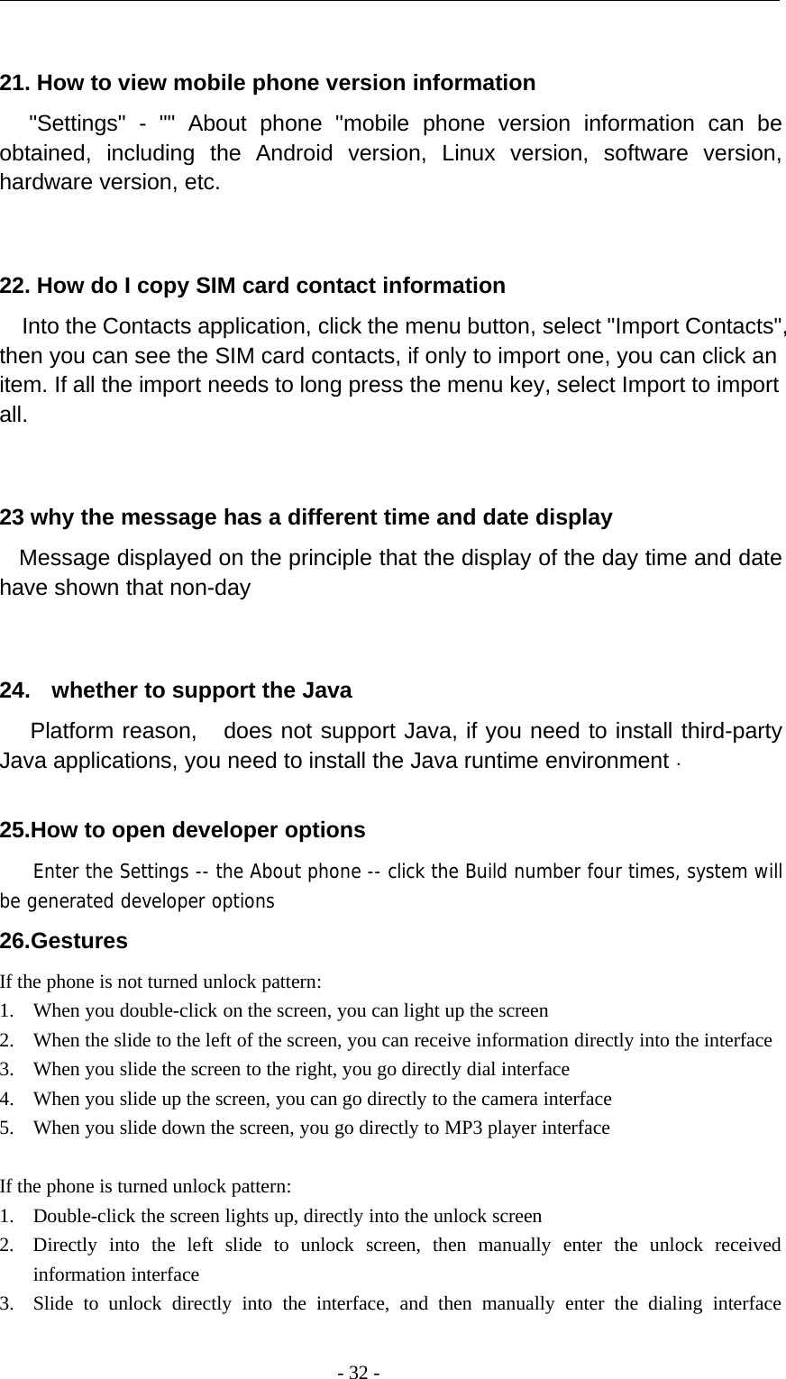 -32-21. How to view mobile phone version information&quot;Settings&quot; - &quot;&quot; About phone &quot;mobile phone version information can beobtained, including the Android version, Linux version, software version,hardware version, etc.22. How do I copy SIM card contact informationInto the Contacts application, click the menu button, select &quot;Import Contacts&quot;,then you can see the SIM card contacts, if only to import one, you can click anitem. If all the import needs to long press the menu key, select Import to importall.23 why the message has a different time and date displayMessage displayed on the principle that the display of the day time and datehave shown that non-day24. whether to support the JavaPlatform reason, does not support Java, if you need to install third-partyJava applications, you need to install the Java runtime environment .25.How to open developer optionsEnter the Settings -- the About phone -- click the Build number four times, system willbe generated developer options26.GesturesIf the phone is not turned unlock pattern:1. When you double-click on the screen, you can light up the screen2. When the slide to the left of the screen, you can receive information directly into the interface3. When you slide the screen to the right, you go directly dial interface4. When you slide up the screen, you can go directly to the camera interface5. When you slide down the screen, you go directly to MP3 player interfaceIf the phone is turned unlock pattern:1. Double-click the screen lights up, directly into the unlock screen2. Directly into the left slide to unlock screen, then manually enter the unlock receivedinformation interface3. Slide to unlock directly into the interface, and then manually enter the dialing interface