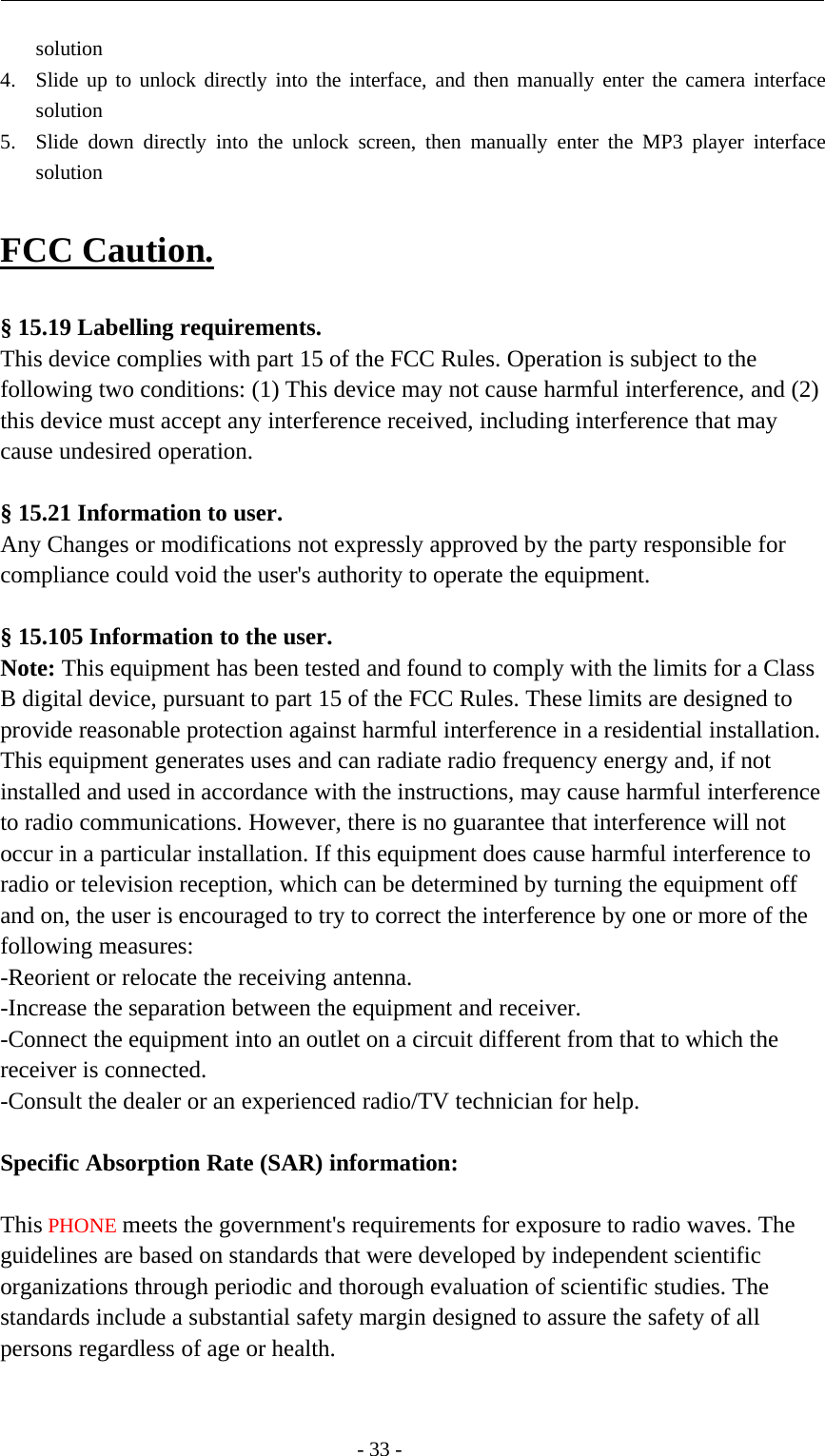 -33-solution4. Slide up to unlock directly into the interface, and then manually enter the camera interfacesolution5. Slide down directly into the unlock screen, then manually enter the MP3 player interfacesolutionFCC Caution.§ 15.19 Labelling requirements.This device complies with part 15 of the FCC Rules. Operation is subject to thefollowing two conditions: (1) This device may not cause harmful interference, and (2)this device must accept any interference received, including interference that maycause undesired operation.§ 15.21 Information to user.Any Changes or modifications not expressly approved by the party responsible forcompliance could void the user&apos;s authority to operate the equipment.§ 15.105 Information to the user.Note: This equipment has been tested and found to comply with the limits for a ClassB digital device, pursuant to part 15 of the FCC Rules. These limits are designed toprovide reasonable protection against harmful interference in a residential installation.This equipment generates uses and can radiate radio frequency energy and, if notinstalled and used in accordance with the instructions, may cause harmful interferenceto radio communications. However, there is no guarantee that interference will notoccur in a particular installation. If this equipment does cause harmful interference toradio or television reception, which can be determined by turning the equipment offand on, the user is encouraged to try to correct the interference by one or more of thefollowing measures:-Reorient or relocate the receiving antenna.-Increase the separation between the equipment and receiver.-Connect the equipment into an outlet on a circuit different from that to which thereceiver is connected.-Consult the dealer or an experienced radio/TV technician for help.Specific Absorption Rate (SAR) information:　This PHONE meets the government&apos;s requirements for exposure to radio waves. Theguidelines are based on standards that were developed by independent scientificorganizations through periodic and thorough evaluation of scientific studies. Thestandards include a substantial safety margin designed to assure the safety of allpersons regardless of age or health.