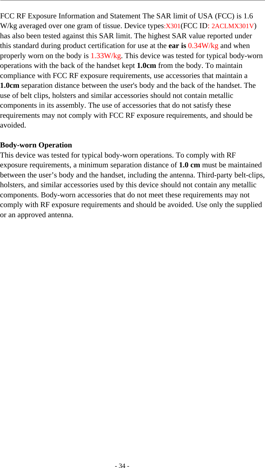 -34-FCC RF Exposure Information and Statement The SAR limit of USA (FCC) is 1.6W/kg averaged over one gram of tissue. Device types:X301(FCC ID:2ACLMX301V)has also been tested against this SAR limit. The highest SAR value reported underthis standard during product certification for use at the ear is 0.34W/kg and whenproperly worn on the body is 1.33W/kg. This device was tested for typical body-wornoperations with the back of the handset kept 1.0cm from the body. To maintaincompliance with FCC RF exposure requirements, use accessories that maintain a1.0cm separation distance between the user&apos;s body and the back of the handset. Theuse of belt clips, holsters and similar accessories should not contain metalliccomponents in its assembly. The use of accessories that do not satisfy theserequirements may not comply with FCC RF exposure requirements, and should beavoided.Body-worn OperationThis device was tested for typical body-worn operations. To comply with RFexposure requirements, a minimum separation distance of 1.0 cm must be maintainedbetween the user’s body and the handset, including the antenna. Third-party belt-clips,holsters, and similar accessories used by this device should not contain any metalliccomponents. Body-worn accessories that do not meet these requirements may notcomply with RF exposure requirements and should be avoided. Use only the suppliedor an approved antenna.