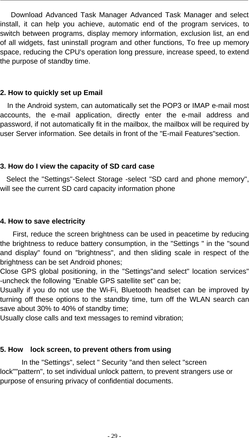 -29-Download Advanced Task Manager Advanced Task Manager and selectinstall, it can help you achieve, automatic end of the program services, toswitch between programs, display memory information, exclusion list, an endof all widgets, fast uninstall program and other functions, To free up memoryspace, reducing the CPU&apos;s operation long pressure, increase speed, to extendthe purpose of standby time.2. How to quickly set up EmailIn the Android system, can automatically set the POP3 or IMAP e-mail mostaccounts, the e-mail application, directly enter the e-mail address andpassword, if not automatically fit in the mailbox, the mailbox will be required byuser Server information. See details in front of the &quot;E-mail Features&quot;section.3. How do I view the capacity of SD card caseSelect the &quot;Settings&quot;-Select Storage -select &quot;SD card and phone memory&quot;,will see the current SD card capacity information phone4. How to save electricityFirst, reduce the screen brightness can be used in peacetime by reducingthe brightness to reduce battery consumption, in the &quot;Settings &quot; in the &quot;soundand display&quot; found on &quot;brightness&quot;, and then sliding scale in respect of thebrightness can be set Android phones;Close GPS global positioning, in the &quot;Settings&quot;and select&quot; location services&quot;-uncheck the following &quot;Enable GPS satellite set&quot; can be;Usually if you do not use the Wi-Fi, Bluetooth headset can be improved byturning off these options to the standby time, turn off the WLAN search cansave about 30% to 40% of standby time;Usually close calls and text messages to remind vibration;5. How lock screen, to prevent others from usingIn the &quot;Settings&quot;, select &quot; Security &quot;and then select &quot;screenlock&quot;&quot;pattern&quot;, to set individual unlock pattern, to prevent strangers use orpurpose of ensuring privacy of confidential documents.