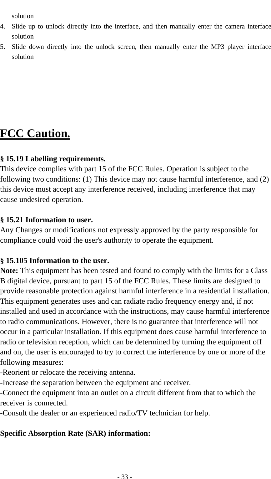 -33-solution4. Slide up to unlock directly into the interface, and then manually enter the camera interfacesolution5. Slide down directly into the unlock screen, then manually enter the MP3 player interfacesolutionFCC Caution.§ 15.19 Labelling requirements.This device complies with part 15 of the FCC Rules. Operation is subject to thefollowing two conditions: (1) This device may not cause harmful interference, and (2)this device must accept any interference received, including interference that maycause undesired operation.§ 15.21 Information to user.Any Changes or modifications not expressly approved by the party responsible forcompliance could void the user&apos;s authority to operate the equipment.§ 15.105 Information to the user.Note: This equipment has been tested and found to comply with the limits for a ClassB digital device, pursuant to part 15 of the FCC Rules. These limits are designed toprovide reasonable protection against harmful interference in a residential installation.This equipment generates uses and can radiate radio frequency energy and, if notinstalled and used in accordance with the instructions, may cause harmful interferenceto radio communications. However, there is no guarantee that interference will notoccur in a particular installation. If this equipment does cause harmful interference toradio or television reception, which can be determined by turning the equipment offand on, the user is encouraged to try to correct the interference by one or more of thefollowing measures:-Reorient or relocate the receiving antenna.-Increase the separation between the equipment and receiver.-Connect the equipment into an outlet on a circuit different from that to which thereceiver is connected.-Consult the dealer or an experienced radio/TV technician for help.Specific Absorption Rate (SAR) information:　
