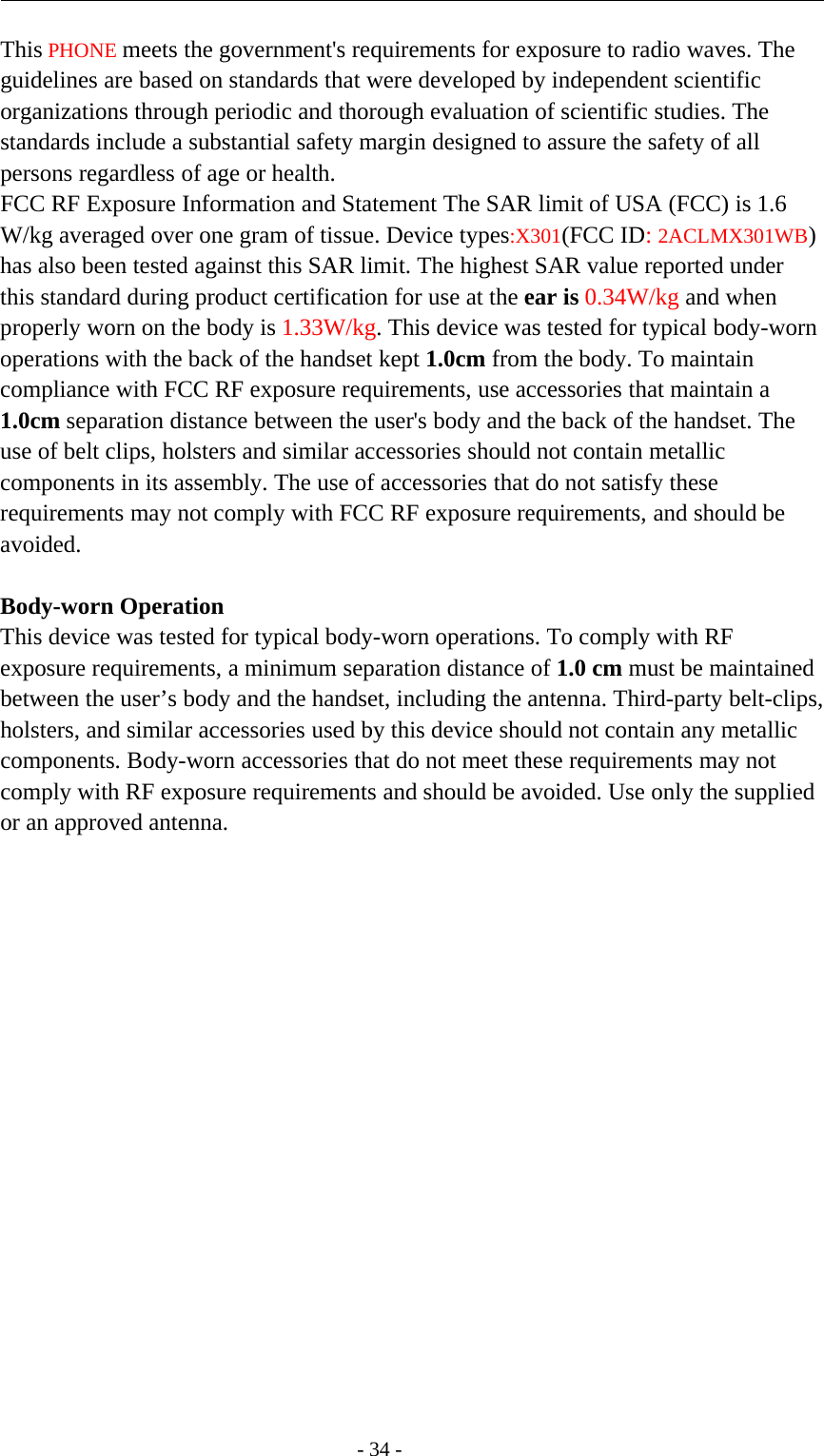 -34-This PHONE meets the government&apos;s requirements for exposure to radio waves. Theguidelines are based on standards that were developed by independent scientificorganizations through periodic and thorough evaluation of scientific studies. Thestandards include a substantial safety margin designed to assure the safety of allpersons regardless of age or health.FCC RF Exposure Information and Statement The SAR limit of USA (FCC) is 1.6W/kg averaged over one gram of tissue. Device types:X301(FCC ID:2ACLMX301WB)has also been tested against this SAR limit. The highest SAR value reported underthis standard during product certification for use at the ear is 0.34W/kg and whenproperly worn on the body is 1.33W/kg. This device was tested for typical body-wornoperations with the back of the handset kept 1.0cm from the body. To maintaincompliance with FCC RF exposure requirements, use accessories that maintain a1.0cm separation distance between the user&apos;s body and the back of the handset. Theuse of belt clips, holsters and similar accessories should not contain metalliccomponents in its assembly. The use of accessories that do not satisfy theserequirements may not comply with FCC RF exposure requirements, and should beavoided.Body-worn OperationThis device was tested for typical body-worn operations. To comply with RFexposure requirements, a minimum separation distance of 1.0 cm must be maintainedbetween the user’s body and the handset, including the antenna. Third-party belt-clips,holsters, and similar accessories used by this device should not contain any metalliccomponents. Body-worn accessories that do not meet these requirements may notcomply with RF exposure requirements and should be avoided. Use only the suppliedor an approved antenna.