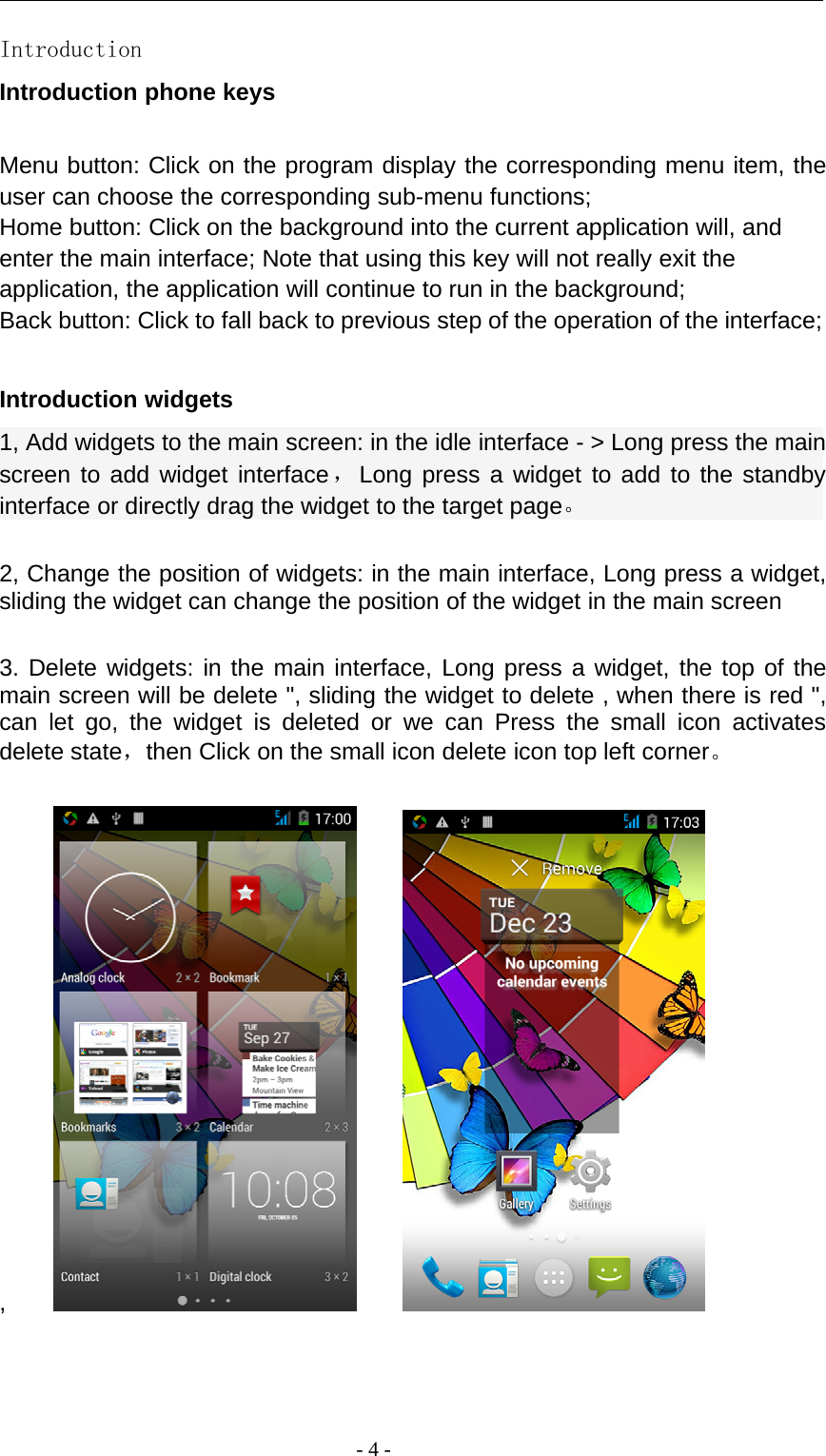 -4-IntroductionIntroduction phone keysMenu button: Click on the program display the corresponding menu item, theuser can choose the corresponding sub-menu functions;Home button: Click on the background into the current application will, andenter the main interface; Note that using this key will not really exit theapplication, the application will continue to run in the background;Back button: Click to fall back to previous step of the operation of the interface;Introduction widgets1, Add widgets to the main screen: in the idle interface - &gt; Long press the mainscreen to add widget interface，Long press a widget to add to the standbyinterface or directly drag the widget to the target page。2, Change the position of widgets: in the main interface, Long press a widget,sliding the widget can change the position of the widget in the main screen3. Delete widgets: in the main interface, Long press a widget, the top of themain screen will be delete &quot;, sliding the widget to delete , when there is red &quot;,can let go, the widget is deleted or we can Press the small icon activatesdelete state，then Click on the small icon delete icon top left corner。,