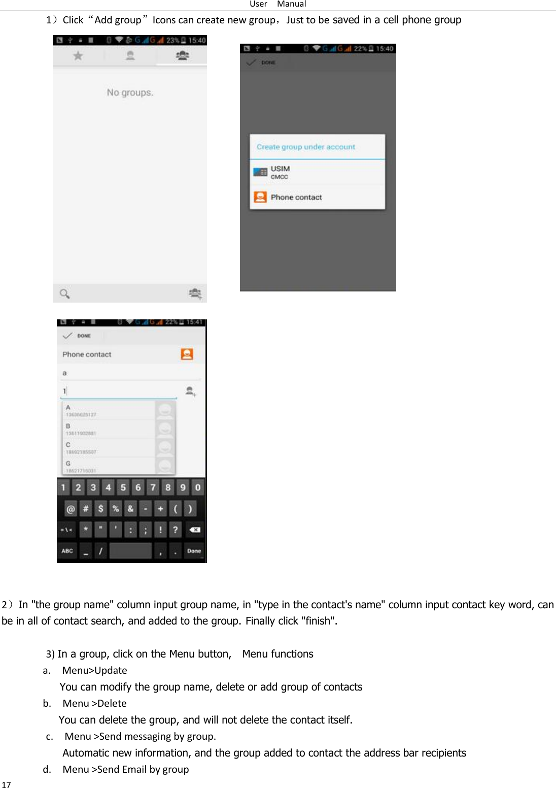 User    Manual 17 1）Click“Add group”Icons can create new group，Just to be saved in a cell phone group      2）In &quot;the group name&quot; column input group name, in &quot;type in the contact&apos;s name&quot; column input contact key word, can be in all of contact search, and added to the group. Finally click &quot;finish&quot;.    3) In a group, click on the Menu button,    Menu functions   a.    Menu&gt;Update You can modify the group name, delete or add group of contacts   b.    Menu &gt;Delete You can delete the group, and will not delete the contact itself. c.    Menu &gt;Send messaging by group.        Automatic new information, and the group added to contact the address bar recipients d.    Menu &gt;Send Email by group 