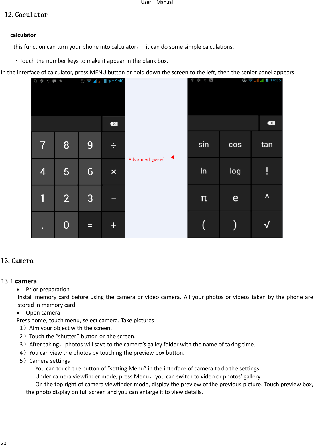 User    Manual 20  12.Caculator calculator this function can turn your phone into calculator，  it can do some simple calculations. ·Touch the number keys to make it appear in the blank box. In the interface of calculator, press MENU button or hold down the screen to the left, then the senior panel appears.                   13.Camera  13.1 camera  Prior preparation Install memory card before using the camera or video camera. All your photos or videos taken by the phone are stored in memory card.  Open camera Press home, touch menu, select camera. Take pictures 1）Aim your object with the screen. 2）Touch the “shutter” button on the screen. 3）After taking，photos will save to the camera’s galley folder with the name of taking time. 4）You can view the photos by touching the preview box button. 5）Camera settings        You can touch the button of “setting Menu” in the interface of camera to do the settings Under camera viewfinder mode, press Menu，you can switch to video or photos’ gallery. On the top right of camera viewfinder mode, display the preview of the previous picture. Touch preview box, the photo display on full screen and you can enlarge it to view details.     