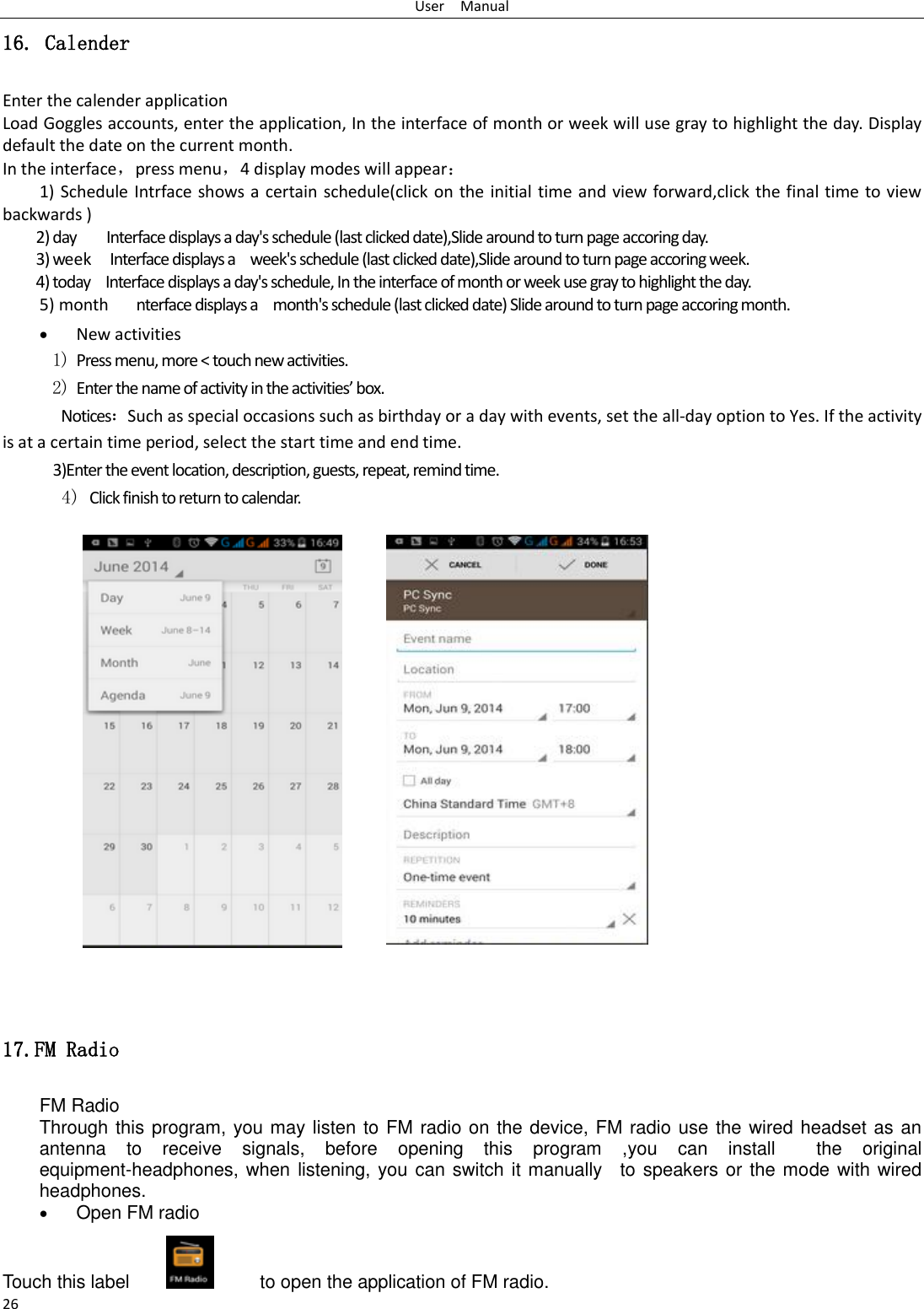 User    Manual 26 16. Calender Enter the calender application Load Goggles accounts, enter the application, In the interface of month or week will use gray to highlight the day. Display default the date on the current month. In the interface，press menu，4 display modes will appear： 1) Schedule Intrface shows a certain schedule(click on the initial time and view forward,click the final time to view backwards ) 2) day        Interface displays a day&apos;s schedule (last clicked date),Slide around to turn page accoring day. 3) week  Interface displays a    week&apos;s schedule (last clicked date),Slide around to turn page accoring week. 4) today    Interface displays a day&apos;s schedule, In the interface of month or week use gray to highlight the day. 5) month      nterface displays a    month&apos;s schedule (last clicked date) Slide around to turn page accoring month.  New activities 1) Press menu, more &lt; touch new activities. 2) Enter the name of activity in the activities’ box. Notices：Such as special occasions such as birthday or a day with events, set the all-day option to Yes. If the activity is at a certain time period, select the start time and end time. 3)Enter the event location, description, guests, repeat, remind time. 4) Click finish to return to calendar.             17.FM Radio FM Radio   Through this program, you may listen to FM radio on the device, FM radio use the wired headset as an antenna  to  receive  signals,  before  opening  this  program  ,you  can  install    the  original equipment-headphones, when listening, you can switch it manually    to speakers or the mode with wired headphones.  Open FM radio   Touch this label               to open the application of FM radio. 