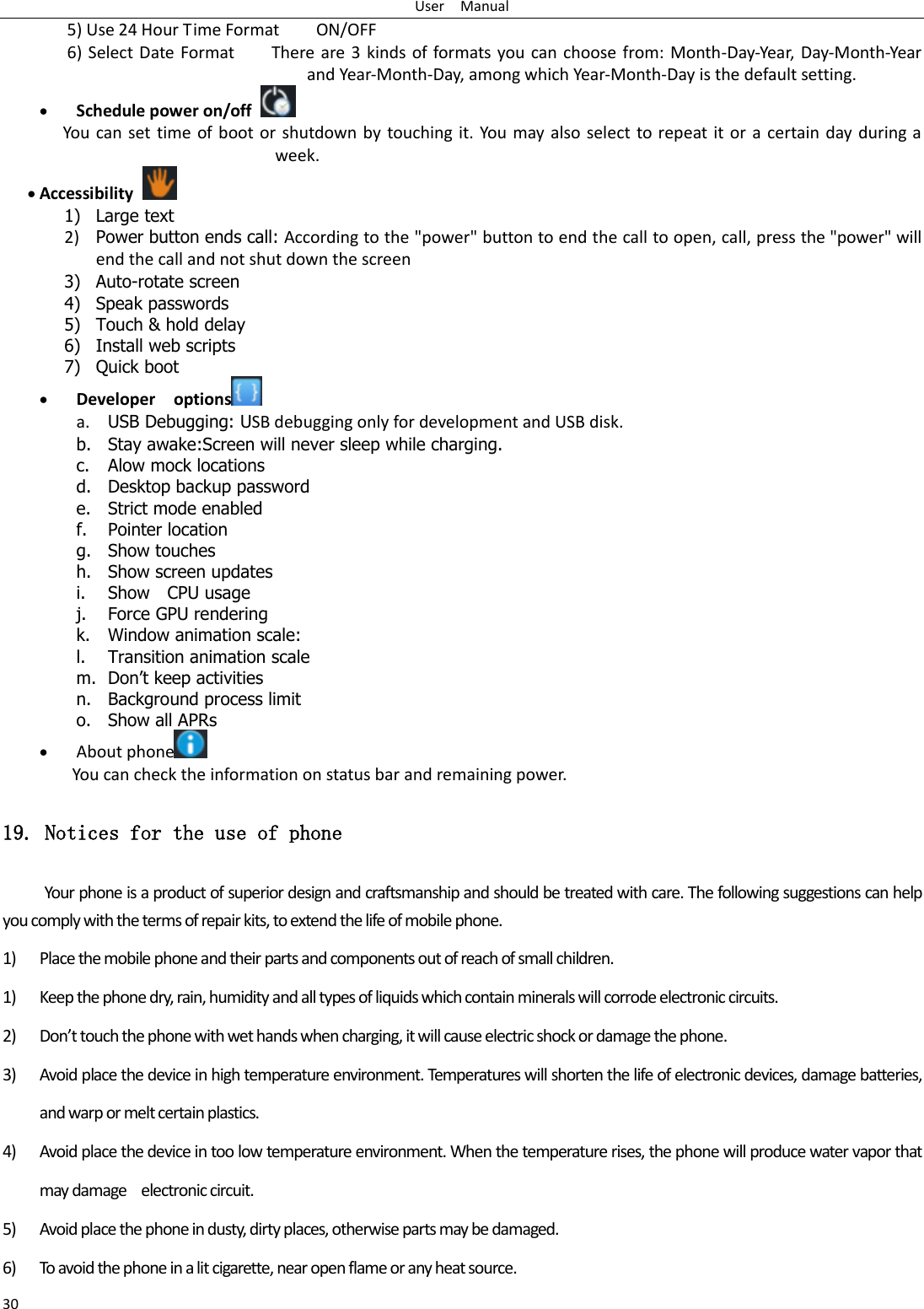 User    Manual 30 5) Use 24 Hour Time Format        ON/OFF     6) Select Date Format        There are 3 kinds of formats you can choose from: Month-Day-Year, Day-Month-Year and Year-Month-Day, among which Year-Month-Day is the default setting.  Schedule power on/off   You can set time of boot or shutdown by touching it. You may also select to repeat it or a certain day during a week.  Accessibility   1) Large text 2) Power button ends call: According to the &quot;power&quot; button to end the call to open, call, press the &quot;power&quot; will end the call and not shut down the screen 3) Auto-rotate screen 4) Speak passwords 5) Touch &amp; hold delay 6) Install web scripts 7) Quick boot  Developer    options  a. USB Debugging: USB debugging only for development and USB disk. b. Stay awake:Screen will never sleep while charging. c. Alow mock locations d. Desktop backup password e. Strict mode enabled f. Pointer location g. Show touches h. Show screen updates i. Show    CPU usage j. Force GPU rendering k. Window animation scale: l. Transition animation scale m. Don‟t keep activities n. Background process limit o. Show all APRs  About phone  You can check the information on status bar and remaining power. 19. Notices for the use of phone Your phone is a product of superior design and craftsmanship and should be treated with care. The following suggestions can help you comply with the terms of repair kits, to extend the life of mobile phone. 1) Place the mobile phone and their parts and components out of reach of small children. 1) Keep the phone dry, rain, humidity and all types of liquids which contain minerals will corrode electronic circuits. 2) Don’t touch the phone with wet hands when charging, it will cause electric shock or damage the phone. 3) Avoid place the device in high temperature environment. Temperatures will shorten the life of electronic devices, damage batteries, and warp or melt certain plastics. 4) Avoid place the device in too low temperature environment. When the temperature rises, the phone will produce water vapor that may damage    electronic circuit. 5) Avoid place the phone in dusty, dirty places, otherwise parts may be damaged. 6) To avoid the phone in a lit cigarette, near open flame or any heat source. 