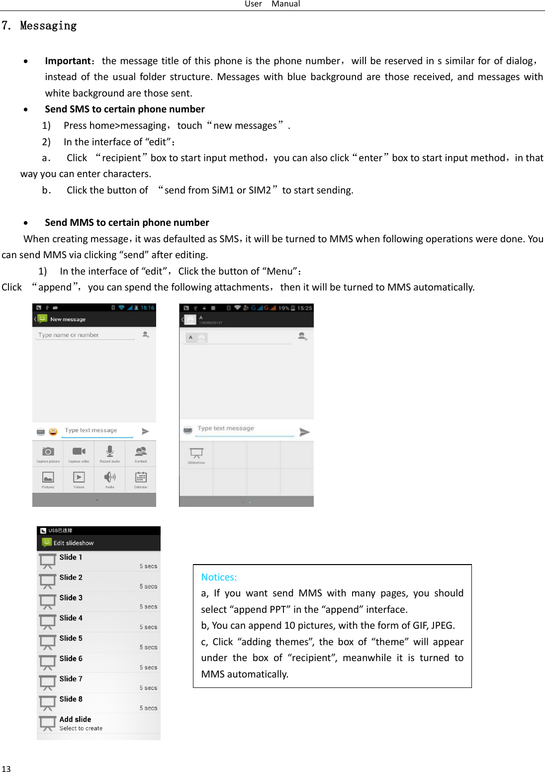 User    Manual 13 Notices: a,  If  you  want  send  MMS  with  many  pages,  you  should select “append PPT” in the “append” interface. b, You can append 10 pictures, with the form of GIF, JPEG.   c,  Click  “adding  themes”,  the  box  of  “theme”  will  appear under  the  box  of  “recipient”,  meanwhile  it  is  turned  to MMS automatically.  7. Messaging  Important：the message title of this phone is the phone number，will be reserved in s similar for of dialog，instead of the  usual folder structure. Messages with blue  background  are  those received, and messages  with white background are those sent.      Send SMS to certain phone number 1) Press home&gt;messaging，touch“new messages”. 2) In the interface of “edit”： a． Click “recipient”box to start input method，you can also click“enter”box to start input method，in that way you can enter characters. b． Click the button of  “send from SiM1 or SIM2”to start sending.   Send MMS to certain phone number When creating message，it was defaulted as SMS，it will be turned to MMS when following operations were done. You can send MMS via clicking “send” after editing.   1) In the interface of “edit”，Click the button of “Menu”： Click  “append”， you can spend the following attachments，then it will be turned to MMS automatically.     