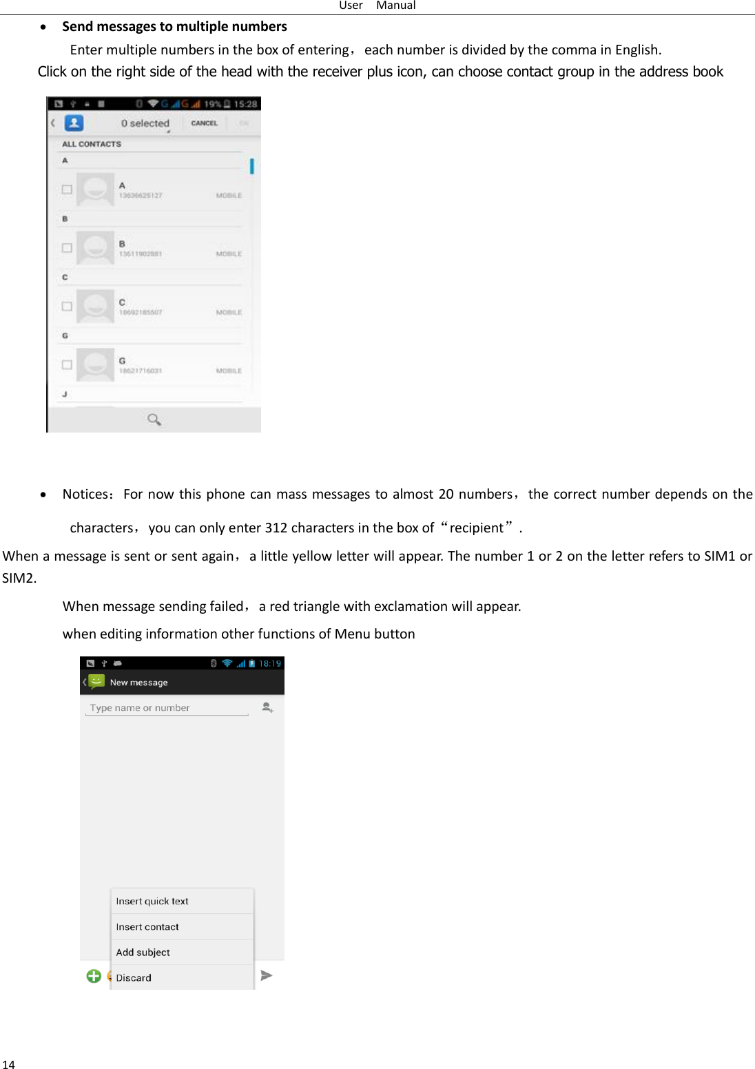 User    Manual 14  Send messages to multiple numbers Enter multiple numbers in the box of entering，each number is divided by the comma in English. Click on the right side of the head with the receiver plus icon, can choose contact group in the address book      Notices：For now this phone can mass messages to almost 20 numbers，the correct number depends on the characters，you can only enter 312 characters in the box of“recipient”. When a message is sent or sent again，a little yellow letter will appear. The number 1 or 2 on the letter refers to SIM1 or SIM2.   When message sending failed，a red triangle with exclamation will appear.   when editing information other functions of Menu button      