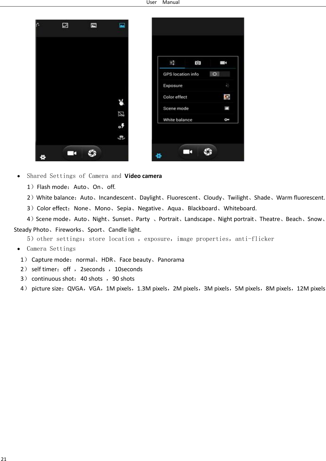 User    Manual 21    Shared Settings of Camera and Video camera   1）Flash mode：Auto、On、off.   2）White balance：Auto、Incandescent、Daylight、Fluorescent、Cloudy、Twilight、Shade、Warm fluorescent. 3）Color effect：None、Mono、Sepia、Negative、Aqua、Blackboard、Whiteboard. 4）Scene mode，Auto、Night、Sunset、Party  、Portrait、Landscape、Night portrait、Theatre、Beach、Snow、Steady Photo、Fireworks、Sport、Candle light.    5）other settings：store location ，exposure，image properties，anti-flicker  Camera Settings 1） Capture mode：normal、HDR、Face beauty、Panorama 2） self timer：off  ，2seconds  ，10seconds 3） continuous shot：40 shots  ，90 shots 4） picture size：QVGA，VGA，1M pixels，1.3M pixels，2M pixels，3M pixels，5M pixels，8M pixels，12M pixels 