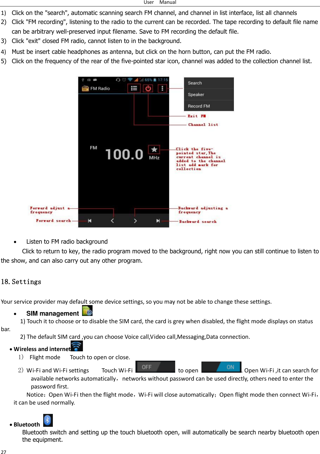 User    Manual 27 1) Click on the &quot;search&quot;, automatic scanning search FM channel, and channel in list interface, list all channels 2) Click &quot;FM recording&quot;, listening to the radio to the current can be recorded. The tape recording to default file name can be arbitrary well-preserved input filename. Save to FM recording the default file. 3) Click &quot;exit&quot; closed FM radio, cannot listen to in the background. 4) Must be insert cable headphones as antenna, but click on the horn button, can put the FM radio. 5) Click on the frequency of the rear of the five-pointed star icon, channel was added to the collection channel list.                    Listen to FM radio background   Click to return to key, the radio program moved to the background, right now you can still continue to listen to the show, and can also carry out any other program. 18.Settings Your service provider may default some device settings, so you may not be able to change these settings.  SIM management   1) Touch it to choose or to disable the SIM card, the card is grey when disabled, the flight mode displays on status bar. 2) The default SIM card ,you can choose Voice call,Video call,Messaging,Data connection.  Wireless and internet  1)   Flight mode   Touch to open or close. 2) Wi-Fi and Wi-Fi settings        Touch Wi-Fi    to open  . Open Wi-Fi ,it can search for available networks automatically，networks without password can be used directly, others need to enter the password first. Notice：Open Wi-Fi then the flight mode，Wi-Fi will close automatically；Open flight mode then connect Wi-Fi，it can be used normally.   Bluetooth  Bluetooth switch and setting up the touch bluetooth open, will automatically be search nearby bluetooth open the equipment. 