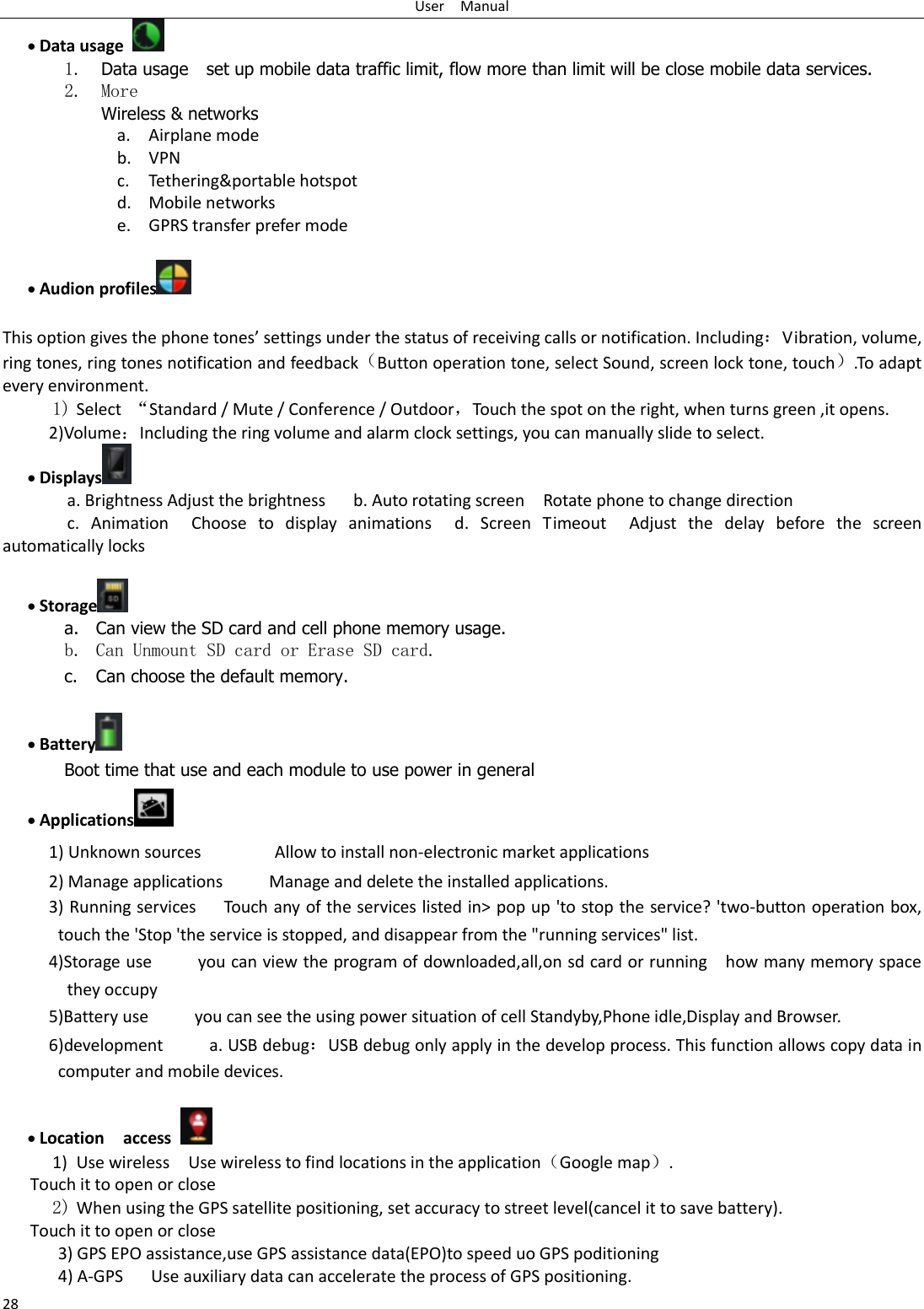 User    Manual 28  Data usage  1. Data usage    set up mobile data traffic limit, flow more than limit will be close mobile data services. 2. More Wireless &amp; networks a. Airplane mode b. VPN c. Tethering&amp;portable hotspot   d. Mobile networks e. GPRS transfer prefer mode   Audion profiles   This option gives the phone tones’ settings under the status of receiving calls or notification. Including：Vibration, volume, ring tones, ring tones notification and feedback（Button operation tone, select Sound, screen lock tone, touch）.To adapt every environment. 1) Select  “Standard / Mute / Conference / Outdoor，Touch the spot on the right, when turns green ,it opens. 2)Volume：Including the ring volume and alarm clock settings, you can manually slide to select.    Displays  a. Brightness Adjust the brightness    b. Auto rotating screen  Rotate phone to change direction c.  Animation  Choose  to  display  animations  d.  Screen  Timeout  Adjust  the  delay  before  the  screen automatically locks      Storage  a. Can view the SD card and cell phone memory usage.   b. Can Unmount SD card or Erase SD card. c. Can choose the default memory.     Battery  Boot time that use and each module to use power in general    Applications  1) Unknown sources                Allow to install non-electronic market applications 2) Manage applications          Manage and delete the installed applications. 3) Running services   Touch any of the services listed in&gt; pop up &apos;to stop the service? &apos;two-button operation box, touch the &apos;Stop &apos;the service is stopped, and disappear from the &quot;running services&quot; list. 4)Storage use          you can view the program of downloaded,all,on sd card or running    how many memory space they occupy   5)Battery use          you can see the using power situation of cell Standyby,Phone idle,Display and Browser. 6)development          a. USB debug：USB debug only apply in the develop process. This function allows copy data in computer and mobile devices.   Location    access  1) Use wireless  Use wireless to find locations in the application（Google map）. Touch it to open or close 2) When using the GPS satellite positioning, set accuracy to street level(cancel it to save battery). Touch it to open or close    3) GPS EPO assistance,use GPS assistance data(EPO)to speed uo GPS poditioning 4) A-GPS     Use auxiliary data can accelerate the process of GPS positioning. 