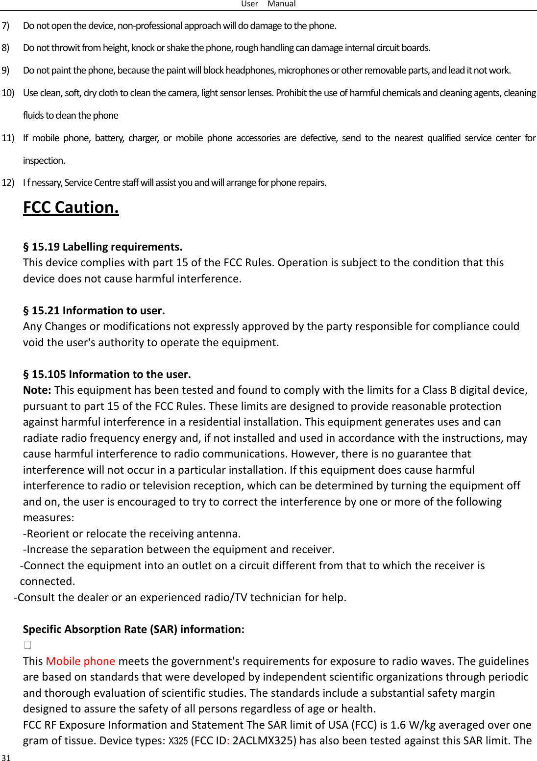 User    Manual 31 7) Do not open the device, non-professional approach will do damage to the phone. 8) Do not throwit from height, knock or shake the phone, rough handling can damage internal circuit boards. 9) Do not paint the phone, because the paint will block headphones, microphones or other removable parts, and lead it not work. 10) Use clean, soft, dry cloth to clean the camera, light sensor lenses. Prohibit the use of harmful chemicals and cleaning agents, cleaning fluids to clean the phone 11) If  mobile  phone,  battery,  charger,  or  mobile  phone  accessories  are  defective,  send  to  the  nearest  qualified  service  center  for inspection. 12) I f nessary, Service Centre staff will assist you and will arrange for phone repairs. FCC Caution.    § 15.19 Labelling requirements. This device complies with part 15 of the FCC Rules. Operation is subject to the condition that this device does not cause harmful interference.    § 15.21 Information to user. Any Changes or modifications not expressly approved by the party responsible for compliance could void the user&apos;s authority to operate the equipment.    § 15.105 Information to the user. Note: This equipment has been tested and found to comply with the limits for a Class B digital device, pursuant to part 15 of the FCC Rules. These limits are designed to provide reasonable protection against harmful interference in a residential installation. This equipment generates uses and can radiate radio frequency energy and, if not installed and used in accordance with the instructions, may cause harmful interference to radio communications. However, there is no guarantee that interference will not occur in a particular installation. If this equipment does cause harmful interference to radio or television reception, which can be determined by turning the equipment off and on, the user is encouraged to try to correct the interference by one or more of the following measures: -Reorient or relocate the receiving antenna. -Increase the separation between the equipment and receiver. -Connect the equipment into an outlet on a circuit different from that to which the receiver is connected. -Consult the dealer or an experienced radio/TV technician for help.  Specific Absorption Rate (SAR) information:  This Mobile phone meets the government&apos;s requirements for exposure to radio waves. The guidelines are based on standards that were developed by independent scientific organizations through periodic and thorough evaluation of scientific studies. The standards include a substantial safety margin designed to assure the safety of all persons regardless of age or health. FCC RF Exposure Information and Statement The SAR limit of USA (FCC) is 1.6 W/kg averaged over one gram of tissue. Device types: X325 (FCC ID: 2ACLMX325) has also been tested against this SAR limit. The 