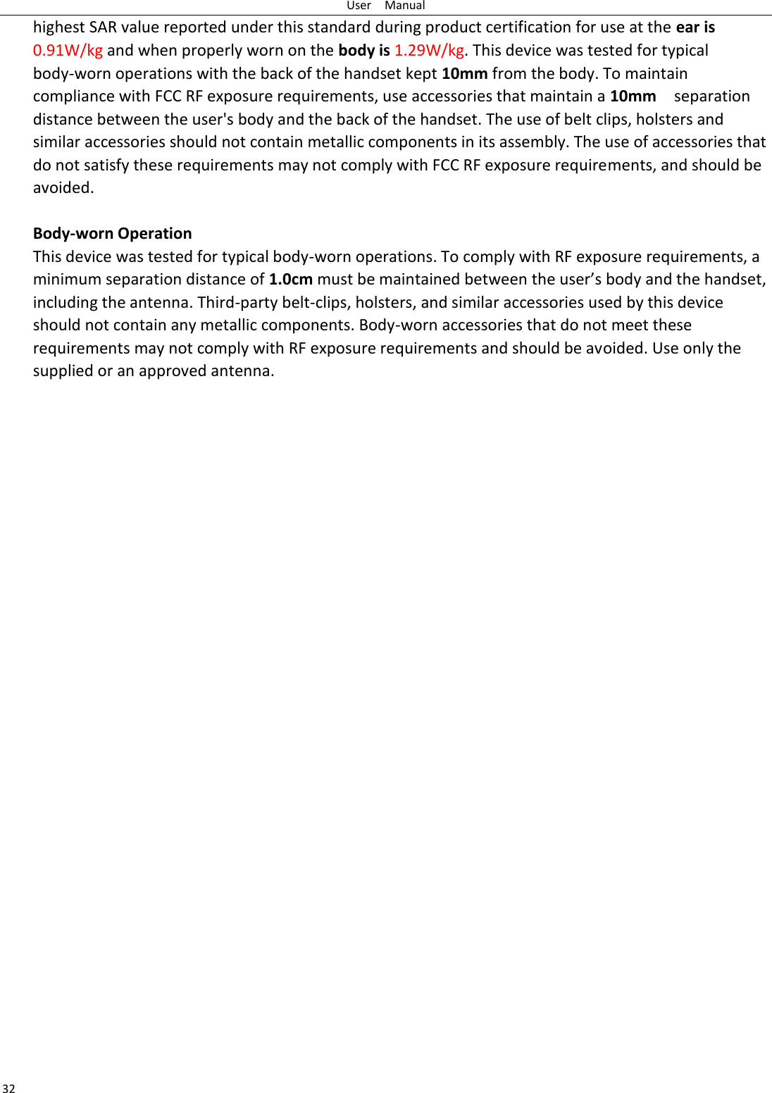 User    Manual 32 highest SAR value reported under this standard during product certification for use at the ear is 0.91W/kg and when properly worn on the body is 1.29W/kg. This device was tested for typical body-worn operations with the back of the handset kept 10mm from the body. To maintain compliance with FCC RF exposure requirements, use accessories that maintain a 10mm  separation distance between the user&apos;s body and the back of the handset. The use of belt clips, holsters and similar accessories should not contain metallic components in its assembly. The use of accessories that do not satisfy these requirements may not comply with FCC RF exposure requirements, and should be avoided.  Body-worn Operation This device was tested for typical body-worn operations. To comply with RF exposure requirements, a minimum separation distance of 1.0cm must be maintained between the user’s body and the handset, including the antenna. Third-party belt-clips, holsters, and similar accessories used by this device should not contain any metallic components. Body-worn accessories that do not meet these requirements may not comply with RF exposure requirements and should be avoided. Use only the supplied or an approved antenna.  