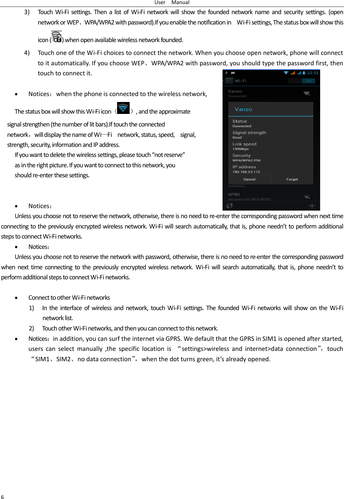 User    Manual 6 3) Touch  Wi-Fi  settings.  Then a  list of  Wi-Fi  network  will show the founded network  name and security settings.  (open network or WEP、WPA/WPA2 with password).If you enable the notification in    Wi-Fi settings, The status box will show this icon ( ) when open available wireless network founded. 4) Touch one of the Wi-Fi choices to connect the network. When you choose open network, phone will connect to it automatically. If you choose WEP、WPA/WPA2 with password, you should type the password first, then touch to connect it.   Notices：when the phone is connected to the wireless network, The status box will show this Wi-Fi icon（ ）, and the approximate   signal strengthen (the number of lit bars).If touch the connected   network，will display the name of Wi—Fi    network, status, speed,    signal,   strength, security, information and IP address. If you want to delete the wireless settings, please touch “not reserve” as in the right picture. If you want to connect to this network, you should re-enter these settings.    Notices： Unless you choose not to reserve the network, otherwise, there is no need to re-enter the corresponding password when next time connecting to the previously encrypted wireless network. Wi-Fi will search automatically, that is, phone needn’t to perform additional steps to connect Wi-Fi networks.    Notices： Unless you choose not to reserve the network with password, otherwise, there is no need to re-enter the corresponding password when  next time connecting  to  the  previously encrypted wireless network. Wi-Fi will  search  automatically, that  is,  phone  needn’t  to perform additional steps to connect Wi-Fi networks.     Connect to other Wi-Fi networks 1) In  the interface  of  wireless and  network,  touch  Wi-Fi settings. The  founded  Wi-Fi networks  will show on the  Wi-Fi network list. 2) Touch other Wi-Fi networks, and then you can connect to this network.  Notices：in addition, you can surf the internet via GPRS. We default that the GPRS in SIM1 is opened after started, users  can  select  manually  ,the  specific  location  is  “settings&gt;wireless  and  internet&gt;data  connection”， touch “SIM1、SIM2、no data connection”， when the dot turns green, it’s already opened.