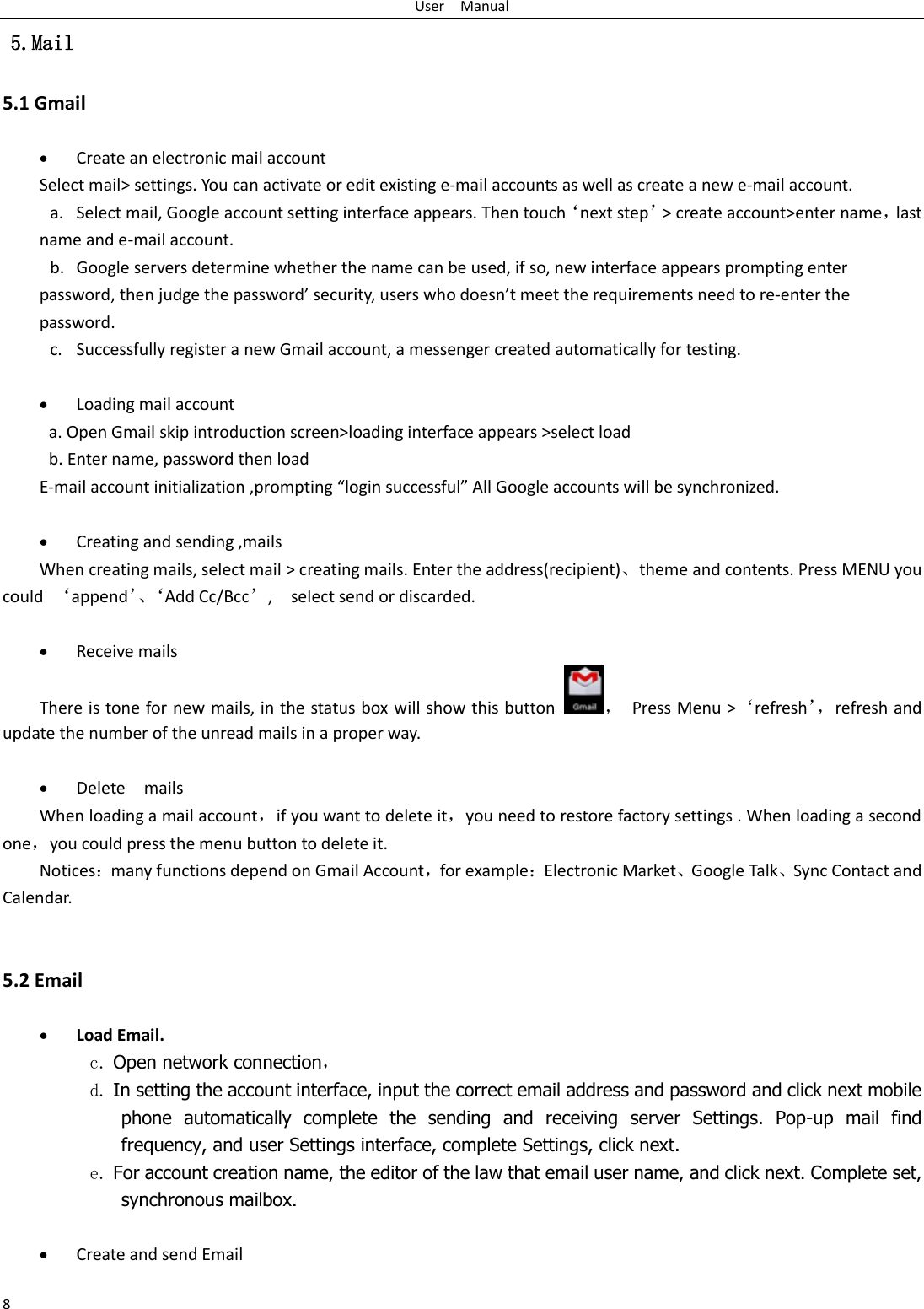 User    Manual 8  5.Mail 5.1 Gmail   Create an electronic mail account Select mail&gt; settings. You can activate or edit existing e-mail accounts as well as create a new e-mail account. a. Select mail, Google account setting interface appears. Then touch‘next step’&gt; create account&gt;enter name，last name and e-mail account. b. Google servers determine whether the name can be used, if so, new interface appears prompting enter password, then judge the password’ security, users who doesn’t meet the requirements need to re-enter the password.   c. Successfully register a new Gmail account, a messenger created automatically for testing.     Loading mail account a. Open Gmail skip introduction screen&gt;loading interface appears &gt;select load b. Enter name, password then load E-mail account initialization ,prompting “login successful” All Google accounts will be synchronized.     Creating and sending ,mails When creating mails, select mail &gt; creating mails. Enter the address(recipient)、theme and contents. Press MENU you could  ‘append’、‘Add Cc/Bcc’,    select send or discarded.   Receive mails There is tone for new mails, in the status box will show this button ，  Press Menu &gt;‘refresh’， refresh and update the number of the unread mails in a proper way.     Delete    mails When loading a mail account，if you want to delete it，you need to restore factory settings . When loading a second one，you could press the menu button to delete it. Notices：many functions depend on Gmail Account，for example：Electronic Market、Google Talk、Sync Contact and Calendar.   5.2 Email   Load Email. c. Open network connection， d. In setting the account interface, input the correct email address and password and click next mobile phone  automatically  complete  the  sending  and  receiving  server  Settings.  Pop-up  mail  find frequency, and user Settings interface, complete Settings, click next. e. For account creation name, the editor of the law that email user name, and click next. Complete set, synchronous mailbox.   Create and send Email 