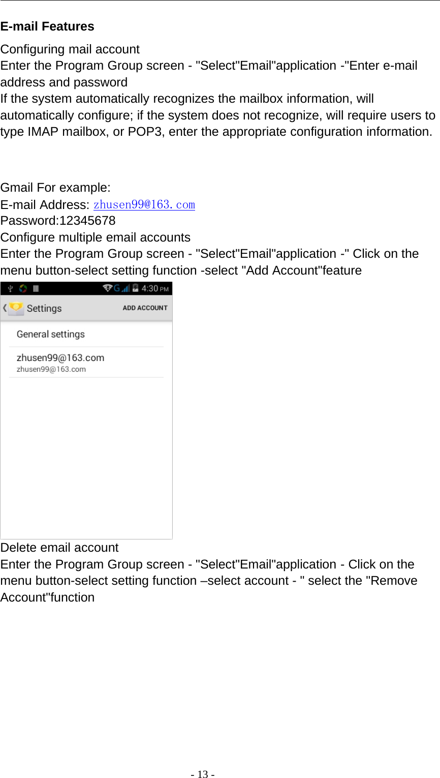 -13-E-mail FeaturesConfiguring mail accountEnter the Program Group screen - &quot;Select&quot;Email&quot;application -&quot;Enter e-mailaddress and passwordIf the system automatically recognizes the mailbox information, willautomatically configure; if the system does not recognize, will require users totype IMAP mailbox, or POP3, enter the appropriate configuration information.Gmail For example:E-mail Address: zhusen99@163.comPassword:12345678Configure multiple email accountsEnter the Program Group screen - &quot;Select&quot;Email&quot;application -&quot; Click on themenu button-select setting function -select &quot;Add Account&quot;featureDelete email accountEnter the Program Group screen - &quot;Select&quot;Email&quot;application - Click on themenu button-select setting function –select account - &quot; select the &quot;RemoveAccount&quot;function