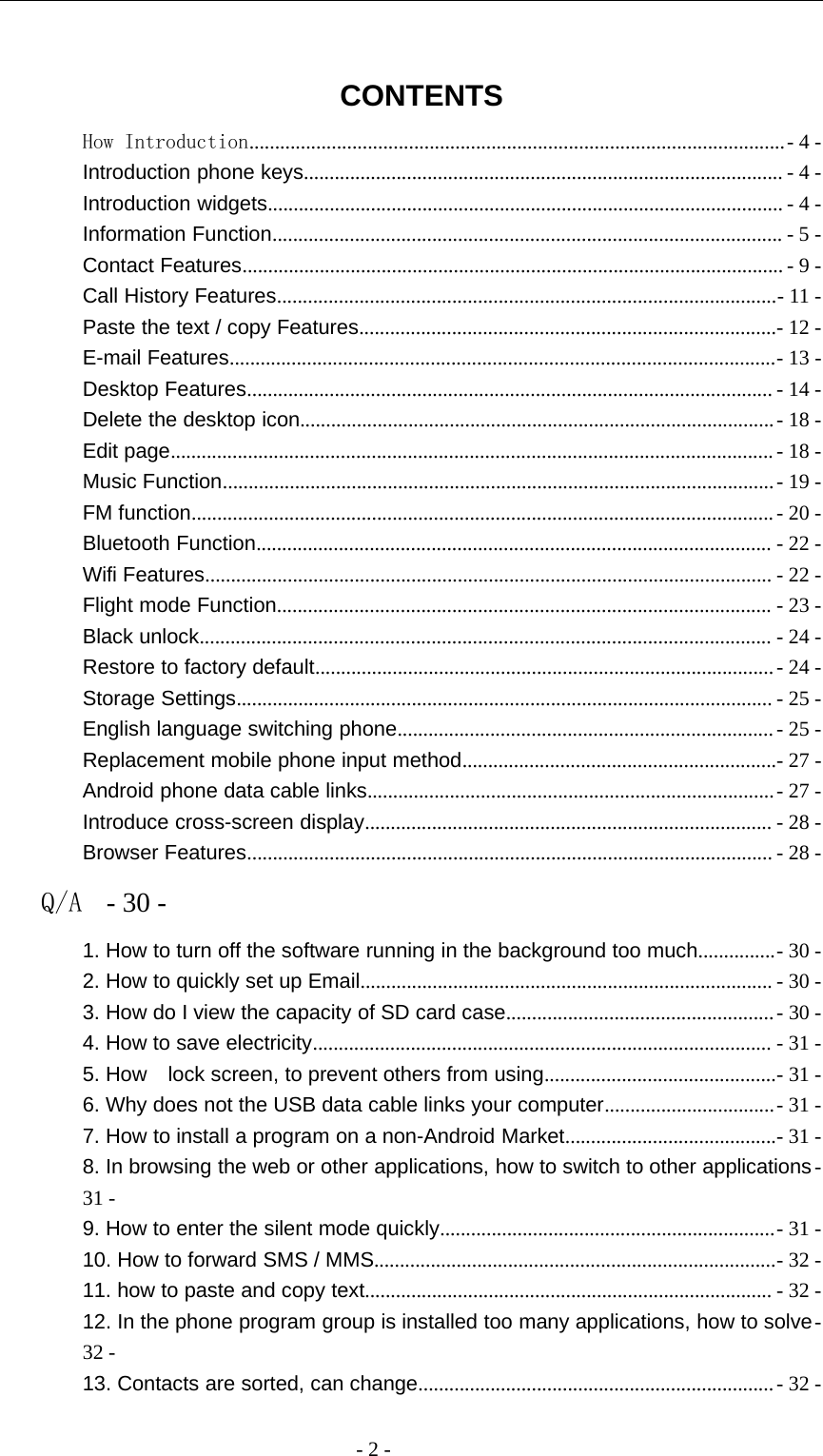 -2-CONTENTSHow Introduction........................................................................................................- 4 -Introduction phone keys............................................................................................. - 4 -Introduction widgets.................................................................................................... - 4 -Information Function................................................................................................... - 5 -Contact Features......................................................................................................... - 9 -Call History Features.................................................................................................- 11 -Paste the text / copy Features.................................................................................- 12 -E-mail Features..........................................................................................................- 13 -Desktop Features...................................................................................................... - 14 -Delete the desktop icon............................................................................................- 18 -Edit page.....................................................................................................................- 18 -Music Function...........................................................................................................- 19 -FM function.................................................................................................................- 20 -Bluetooth Function.................................................................................................... - 22 -Wifi Features.............................................................................................................. - 22 -Flight mode Function................................................................................................ - 23 -Black unlock............................................................................................................... - 24 -Restore to factory default.........................................................................................- 24 -Storage Settings........................................................................................................ - 25 -English language switching phone......................................................................... - 25 -Replacement mobile phone input method.............................................................- 27 -Android phone data cable links...............................................................................- 27 -Introduce cross-screen display............................................................................... - 28 -Browser Features...................................................................................................... - 28 -Q/A -30-1. How to turn off the software running in the background too much...............- 30 -2. How to quickly set up Email................................................................................ - 30 -3. How do I view the capacity of SD card case....................................................- 30 -4. How to save electricity......................................................................................... - 31 -5. How lock screen, to prevent others from using.............................................- 31 -6. Why does not the USB data cable links your computer.................................- 31 -7. How to install a program on a non-Android Market.........................................- 31 -8. In browsing the web or other applications, how to switch to other applications-31 -9. How to enter the silent mode quickly.................................................................- 31 -10. How to forward SMS / MMS..............................................................................- 32 -11. how to paste and copy text............................................................................... - 32 -12. In the phone program group is installed too many applications, how to solve-32 -13. Contacts are sorted, can change.....................................................................- 32 -