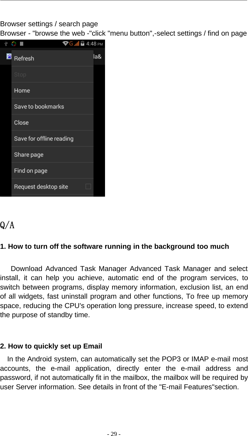 -29-Browser settings / search pageBrowser - &quot;browse the web -&quot;click &quot;menu button&quot;,-select settings / find on pageQ/A1. How to turn off the software running in the background too muchDownload Advanced Task Manager Advanced Task Manager and selectinstall, it can help you achieve, automatic end of the program services, toswitch between programs, display memory information, exclusion list, an endof all widgets, fast uninstall program and other functions, To free up memoryspace, reducing the CPU&apos;s operation long pressure, increase speed, to extendthe purpose of standby time.2. How to quickly set up EmailIn the Android system, can automatically set the POP3 or IMAP e-mail mostaccounts, the e-mail application, directly enter the e-mail address andpassword, if not automatically fit in the mailbox, the mailbox will be required byuser Server information. See details in front of the &quot;E-mail Features&quot;section.