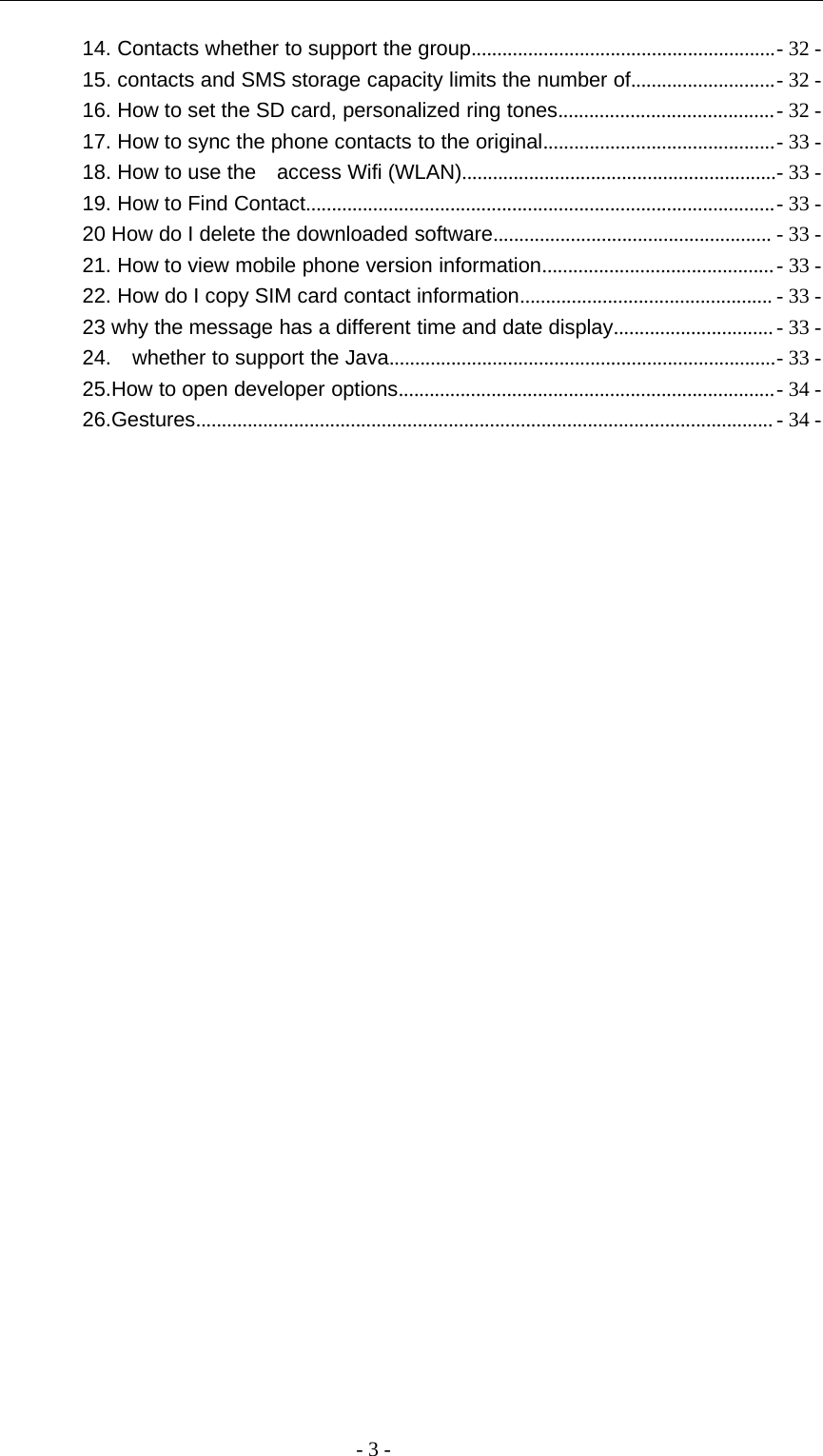 -3-14. Contacts whether to support the group...........................................................- 32 -15. contacts and SMS storage capacity limits the number of............................- 32 -16. How to set the SD card, personalized ring tones..........................................- 32 -17. How to sync the phone contacts to the original.............................................- 33 -18. How to use the access Wifi (WLAN).............................................................- 33 -19. How to Find Contact...........................................................................................- 33 -20 How do I delete the downloaded software...................................................... - 33 -21. How to view mobile phone version information.............................................- 33 -22. How do I copy SIM card contact information................................................. - 33 -23 why the message has a different time and date display...............................- 33 -24. whether to support the Java...........................................................................- 33 -25.How to open developer options.........................................................................- 34 -26.Gestures................................................................................................................ - 34 -