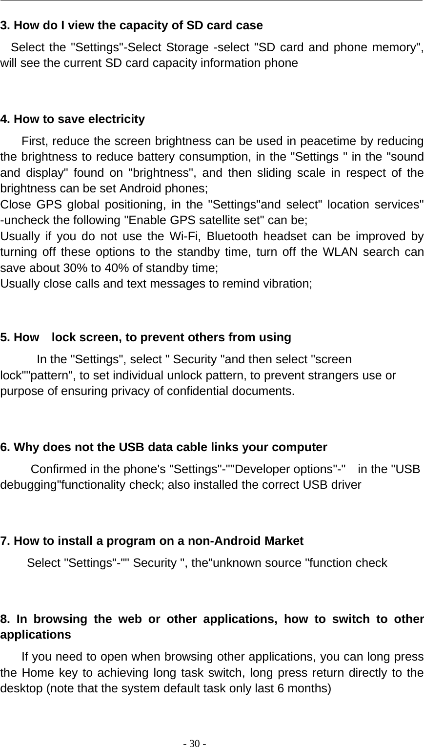 -30-3. How do I view the capacity of SD card caseSelect the &quot;Settings&quot;-Select Storage -select &quot;SD card and phone memory&quot;,will see the current SD card capacity information phone4. How to save electricityFirst, reduce the screen brightness can be used in peacetime by reducingthe brightness to reduce battery consumption, in the &quot;Settings &quot; in the &quot;soundand display&quot; found on &quot;brightness&quot;, and then sliding scale in respect of thebrightness can be set Android phones;Close GPS global positioning, in the &quot;Settings&quot;and select&quot; location services&quot;-uncheck the following &quot;Enable GPS satellite set&quot; can be;Usually if you do not use the Wi-Fi, Bluetooth headset can be improved byturning off these options to the standby time, turn off the WLAN search cansave about 30% to 40% of standby time;Usually close calls and text messages to remind vibration;5. How lock screen, to prevent others from usingIn the &quot;Settings&quot;, select &quot; Security &quot;and then select &quot;screenlock&quot;&quot;pattern&quot;, to set individual unlock pattern, to prevent strangers use orpurpose of ensuring privacy of confidential documents.6. Why does not the USB data cable links your computerConfirmed in the phone&apos;s &quot;Settings&quot;-&quot;&quot;Developer options&quot;-&quot; in the &quot;USBdebugging&quot;functionality check; also installed the correct USB driver7. How to install a program on a non-Android MarketSelect &quot;Settings&quot;-&quot;&quot; Security &quot;, the&quot;unknown source &quot;function check8. In browsing the web or other applications, how to switch to otherapplicationsIf you need to open when browsing other applications, you can long pressthe Home key to achieving long task switch, long press return directly to thedesktop (note that the system default task only last 6 months)