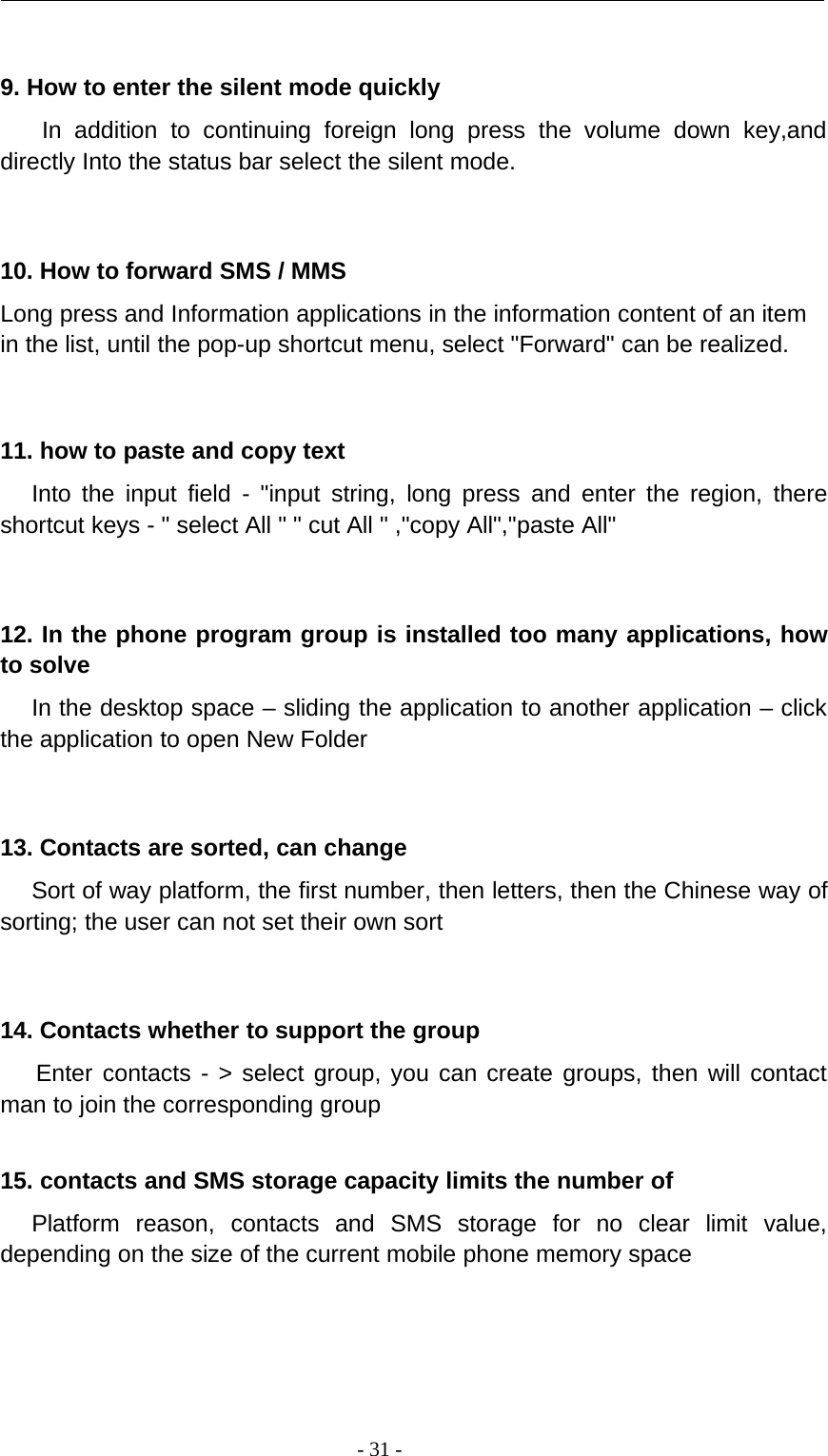 -31-9. How to enter the silent mode quicklyIn addition to continuing foreign long press the volume down key,anddirectly Into the status bar select the silent mode.10. How to forward SMS / MMSLong press and Information applications in the information content of an itemin the list, until the pop-up shortcut menu, select &quot;Forward&quot; can be realized.11. how to paste and copy textInto the input field - &quot;input string, long press and enter the region, thereshortcut keys - &quot; select All &quot; &quot; cut All &quot; ,&quot;copy All&quot;,&quot;paste All&quot;12. In the phone program group is installed too many applications, howto solveIn the desktop space – sliding the application to another application – clickthe application to open New Folder13. Contacts are sorted, can changeSort of way platform, the first number, then letters, then the Chinese way ofsorting; the user can not set their own sort14. Contacts whether to support the groupEnter contacts - &gt; select group, you can create groups, then will contactman to join the corresponding group15. contacts and SMS storage capacity limits the number ofPlatform reason, contacts and SMS storage for no clear limit value,depending on the size of the current mobile phone memory space