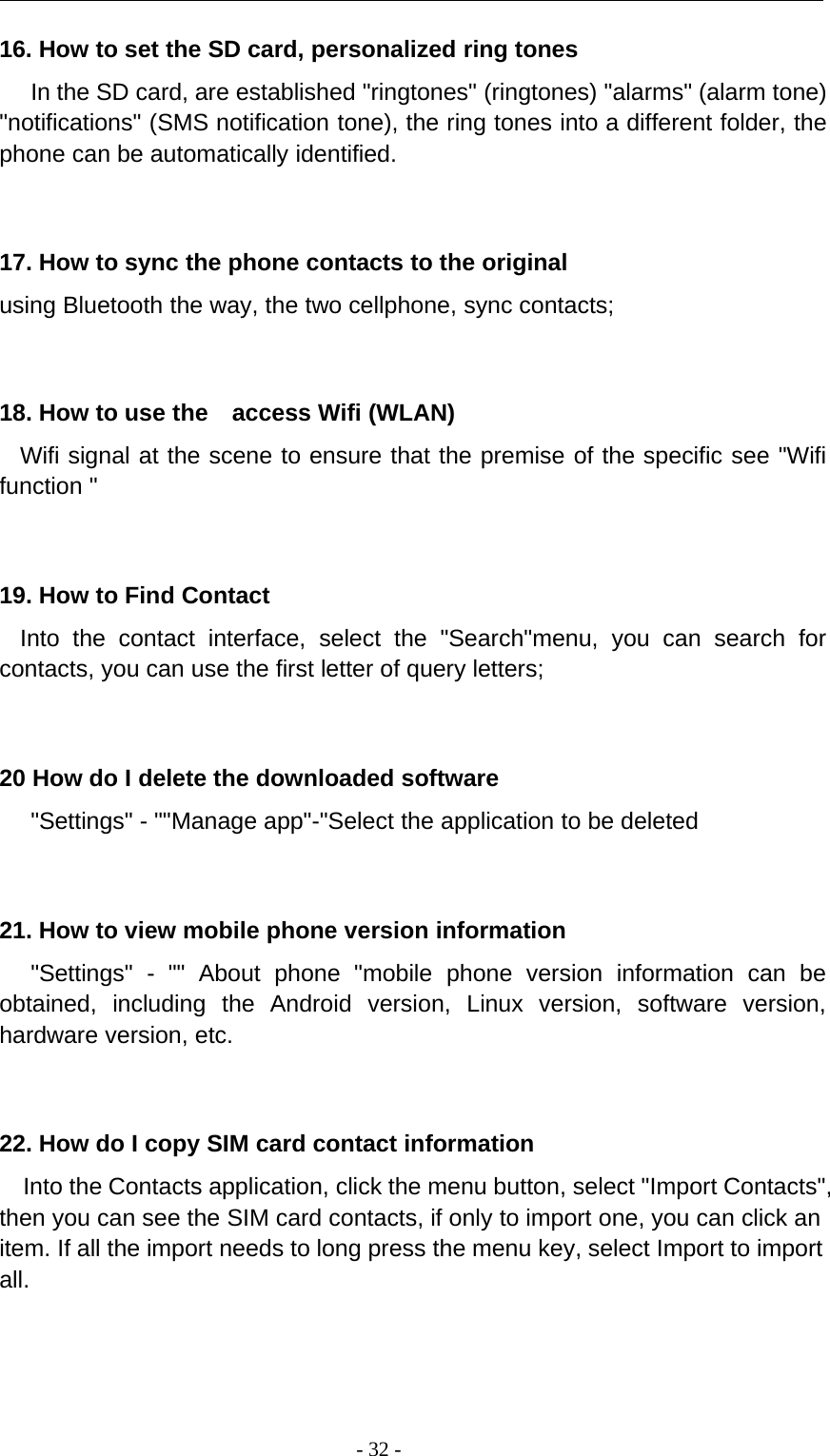 -32-16. How to set the SD card, personalized ring tonesIn the SD card, are established &quot;ringtones&quot; (ringtones) &quot;alarms&quot; (alarm tone)&quot;notifications&quot; (SMS notification tone), the ring tones into a different folder, thephone can be automatically identified.17. How to sync the phone contacts to the originalusing Bluetooth the way, the two cellphone, sync contacts;18. How to use the access Wifi (WLAN)Wifi signal at the scene to ensure that the premise of the specific see &quot;Wififunction &quot;19. How to Find ContactInto the contact interface, select the &quot;Search&quot;menu, you can search forcontacts, you can use the first letter of query letters;20 How do I delete the downloaded software&quot;Settings&quot; - &quot;&quot;Manage app&quot;-&quot;Select the application to be deleted21. How to view mobile phone version information&quot;Settings&quot; - &quot;&quot; About phone &quot;mobile phone version information can beobtained, including the Android version, Linux version, software version,hardware version, etc.22. How do I copy SIM card contact informationInto the Contacts application, click the menu button, select &quot;Import Contacts&quot;,then you can see the SIM card contacts, if only to import one, you can click anitem. If all the import needs to long press the menu key, select Import to importall.