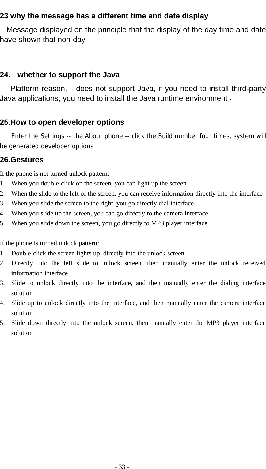 -33-23 why the message has a different time and date displayMessage displayed on the principle that the display of the day time and datehave shown that non-day24. whether to support the JavaPlatform reason, does not support Java, if you need to install third-partyJava applications, you need to install the Java runtime environment .25.How to open developer optionsEnter the Settings -- the About phone -- click the Build number four times, system willbe generated developer options26.GesturesIf the phone is not turned unlock pattern:1. When you double-click on the screen, you can light up the screen2. When the slide to the left of the screen, you can receive information directly into the interface3. When you slide the screen to the right, you go directly dial interface4. When you slide up the screen, you can go directly to the camera interface5. When you slide down the screen, you go directly to MP3 player interfaceIf the phone is turned unlock pattern:1. Double-click the screen lights up, directly into the unlock screen2. Directly into the left slide to unlock screen, then manually enter the unlock receivedinformation interface3. Slide to unlock directly into the interface, and then manually enter the dialing interfacesolution4. Slide up to unlock directly into the interface, and then manually enter the camera interfacesolution5. Slide down directly into the unlock screen, then manually enter the MP3 player interfacesolution