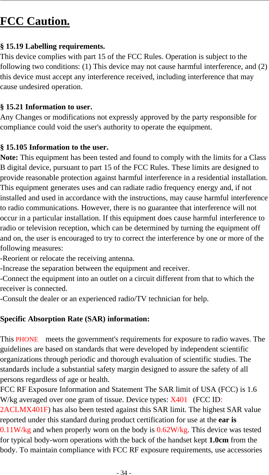 -34-FCC Caution.§ 15.19 Labelling requirements.This device complies with part 15 of the FCC Rules. Operation is subject to thefollowing two conditions: (1) This device may not cause harmful interference, and (2)this device must accept any interference received, including interference that maycause undesired operation.§ 15.21 Information to user.Any Changes or modifications not expressly approved by the party responsible forcompliance could void the user&apos;s authority to operate the equipment.§ 15.105 Information to the user.Note: This equipment has been tested and found to comply with the limits for a ClassB digital device, pursuant to part 15 of the FCC Rules. These limits are designed toprovide reasonable protection against harmful interference in a residential installation.This equipment generates uses and can radiate radio frequency energy and, if notinstalled and used in accordance with the instructions, may cause harmful interferenceto radio communications. However, there is no guarantee that interference will notoccur in a particular installation. If this equipment does cause harmful interference toradio or television reception, which can be determined by turning the equipment offand on, the user is encouraged to try to correct the interference by one or more of thefollowing measures:-Reorient or relocate the receiving antenna.-Increase the separation between the equipment and receiver.-Connect the equipment into an outlet on a circuit different from that to which thereceiver is connected.-Consult the dealer or an experienced radio/TV technician for help.Specific Absorption Rate (SAR) information:　This PHONE meets the government&apos;s requirements for exposure to radio waves. Theguidelines are based on standards that were developed by independent scientificorganizations through periodic and thorough evaluation of scientific studies. Thestandards include a substantial safety margin designed to assure the safety of allpersons regardless of age or health.FCC RF Exposure Information and Statement The SAR limit of USA (FCC) is 1.6W/kg averaged over one gram of tissue. Device types: X401 (FCC ID:2ACLMX401F) has also been tested against this SAR limit. The highest SAR valuereported under this standard during product certification for use at the ear is0.11W/kg and when properly worn on the body is 0.62W/kg. This device was testedfor typical body-worn operations with the back of the handset kept 1.0cm from thebody. To maintain compliance with FCC RF exposure requirements, use accessories