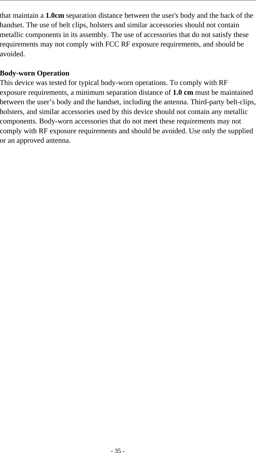-35-that maintain a 1.0cm separation distance between the user&apos;s body and the back of thehandset. The use of belt clips, holsters and similar accessories should not containmetallic components in its assembly. The use of accessories that do not satisfy theserequirements may not comply with FCC RF exposure requirements, and should beavoided.Body-worn OperationThis device was tested for typical body-worn operations. To comply with RFexposure requirements, a minimum separation distance of 1.0 cm must be maintainedbetween the user’s body and the handset, including the antenna. Third-party belt-clips,holsters, and similar accessories used by this device should not contain any metalliccomponents. Body-worn accessories that do not meet these requirements may notcomply with RF exposure requirements and should be avoided. Use only the suppliedor an approved antenna.