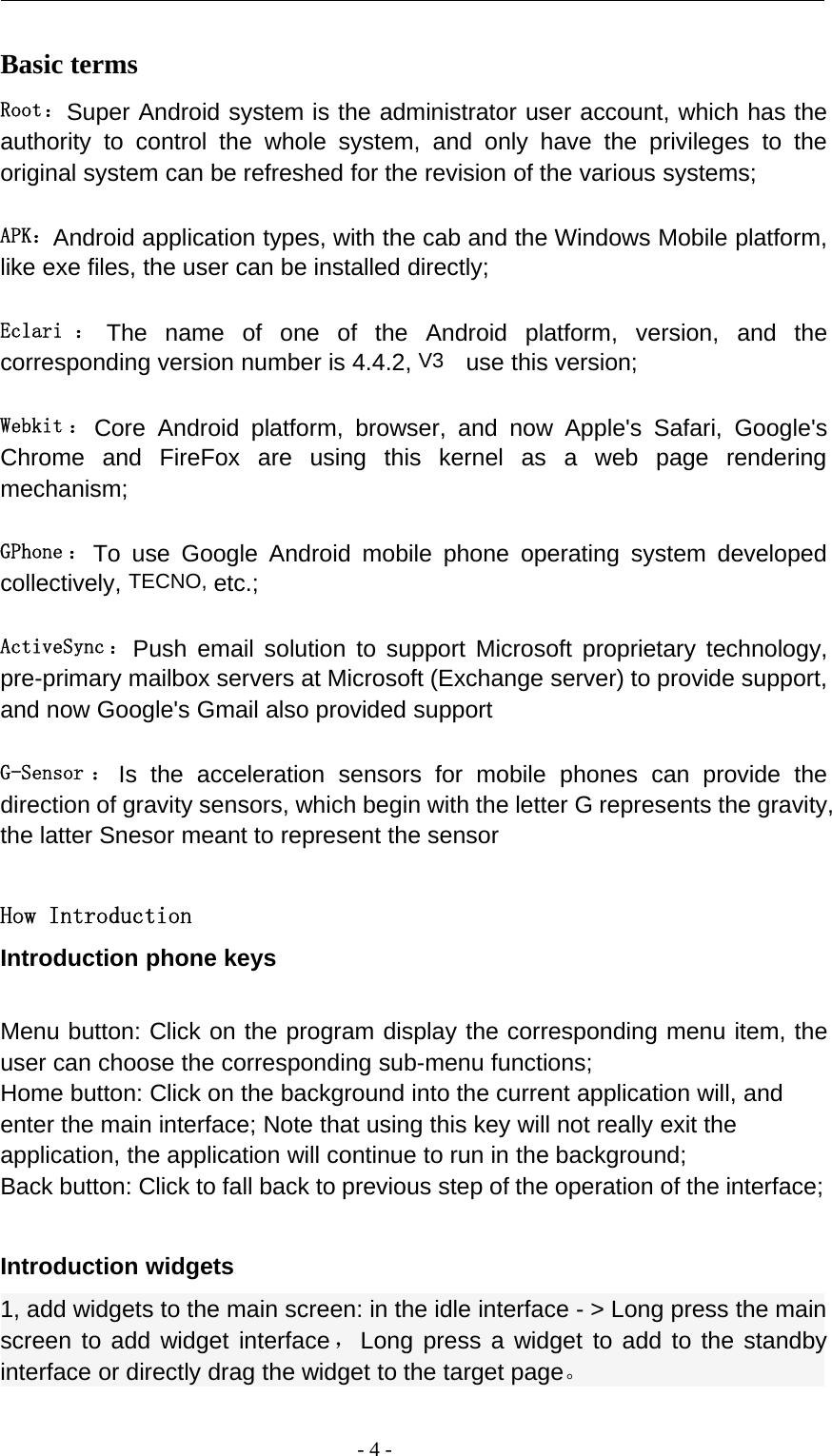 -4-Basic termsRoot：Super Android system is the administrator user account, which has theauthority to control the whole system, and only have the privileges to theoriginal system can be refreshed for the revision of the various systems;APK：Android application types, with the cab and the Windows Mobile platform,like exe files, the user can be installed directly;Eclari ： The name of one of the Android platform, version, and thecorresponding version number is 4.4.2, V3 use this version;Webkit ： Core Android platform, browser, and now Apple&apos;s Safari, Google&apos;sChrome and FireFox are using this kernel as a web page renderingmechanism;GPhone ： To use Google Android mobile phone operating system developedcollectively, TECNO, etc.;ActiveSync ： Push email solution to support Microsoft proprietary technology,pre-primary mailbox servers at Microsoft (Exchange server) to provide support,and now Google&apos;s Gmail also provided supportG-Sensor ： Is the acceleration sensors for mobile phones can provide thedirection of gravity sensors, which begin with the letter G represents the gravity,the latter Snesor meant to represent the sensorHow IntroductionIntroduction phone keysMenu button: Click on the program display the corresponding menu item, theuser can choose the corresponding sub-menu functions;Home button: Click on the background into the current application will, andenter the main interface; Note that using this key will not really exit theapplication, the application will continue to run in the background;Back button: Click to fall back to previous step of the operation of the interface;Introduction widgets1, add widgets to the main screen: in the idle interface - &gt; Long press the mainscreen to add widget interface，Long press a widget to add to the standbyinterface or directly drag the widget to the target page。