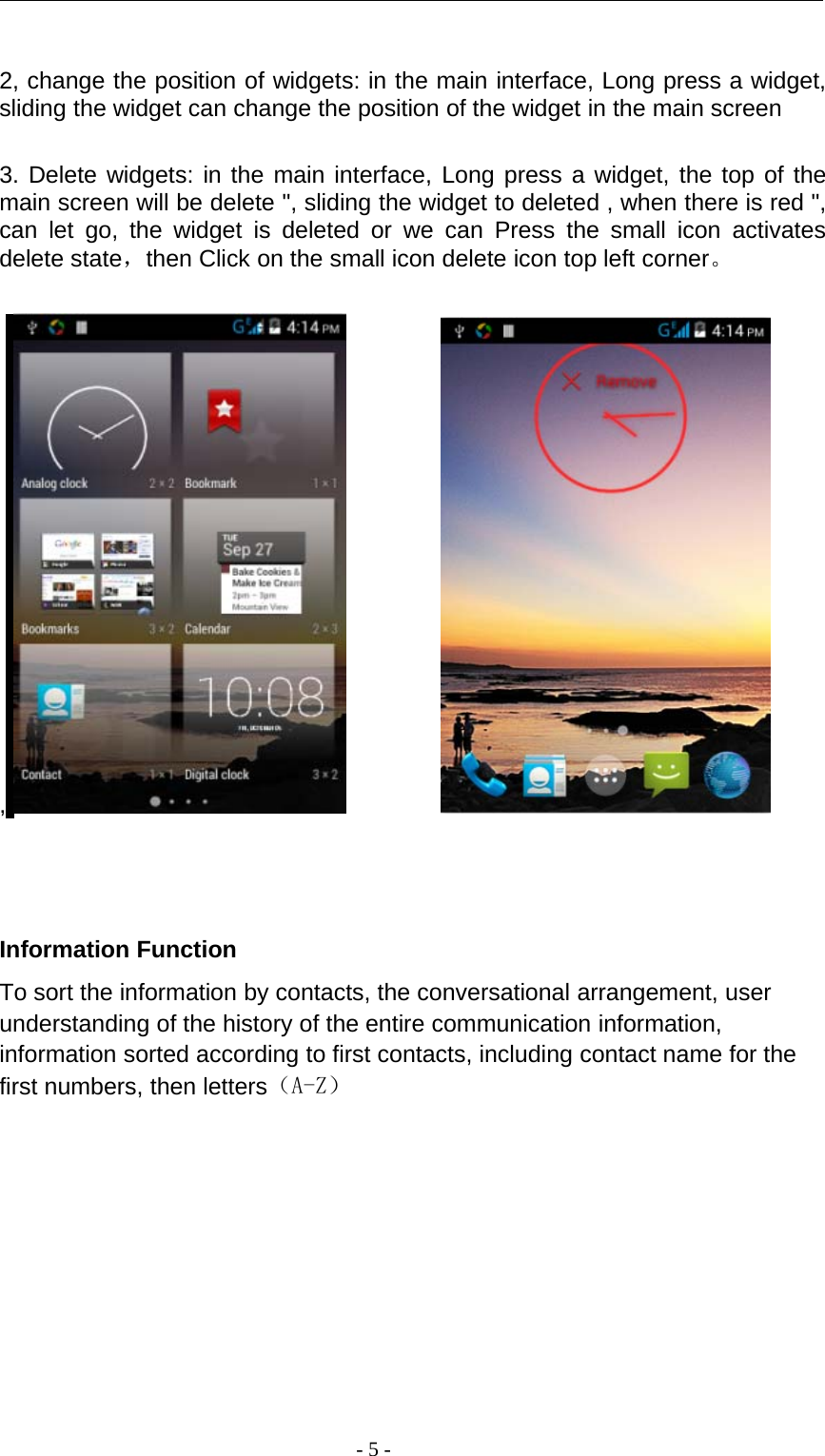 -5-2, change the position of widgets: in the main interface, Long press a widget,sliding the widget can change the position of the widget in the main screen3. Delete widgets: in the main interface, Long press a widget, the top of themain screen will be delete &quot;, sliding the widget to deleted , when there is red &quot;,can let go, the widget is deleted or we can Press the small icon activatesdelete state，then Click on the small icon delete icon top left corner。,Information FunctionTo sort the information by contacts, the conversational arrangement, userunderstanding of the history of the entire communication information,information sorted according to first contacts, including contact name for thefirst numbers, then letters（A-Z）