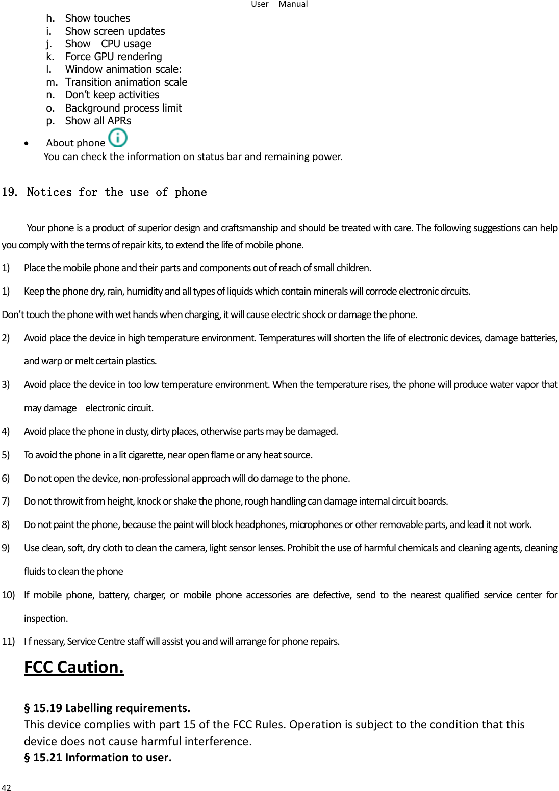 User    Manual 42 h. Show touches i. Show screen updates j. Show    CPU usage k. Force GPU rendering l. Window animation scale: m. Transition animation scale n. Don‟t keep activities o. Background process limit p. Show all APRs  About phone  You can check the information on status bar and remaining power. 19. Notices for the use of phone Your phone is a product of superior design and craftsmanship and should be treated with care. The following suggestions can help you comply with the terms of repair kits, to extend the life of mobile phone. 1) Place the mobile phone and their parts and components out of reach of small children. 1) Keep the phone dry, rain, humidity and all types of liquids which contain minerals will corrode electronic circuits. Don’t touch the phone with wet hands when charging, it will cause electric shock or damage the phone. 2) Avoid place the device in high temperature environment. Temperatures will shorten the life of electronic devices, damage batteries, and warp or melt certain plastics. 3) Avoid place the device in too low temperature environment. When the temperature rises, the phone will produce water vapor that may damage    electronic circuit. 4) Avoid place the phone in dusty, dirty places, otherwise parts may be damaged. 5) To avoid the phone in a lit cigarette, near open flame or any heat source. 6) Do not open the device, non-professional approach will do damage to the phone. 7) Do not throwit from height, knock or shake the phone, rough handling can damage internal circuit boards. 8) Do not paint the phone, because the paint will block headphones, microphones or other removable parts, and lead it not work. 9) Use clean, soft, dry cloth to clean the camera, light sensor lenses. Prohibit the use of harmful chemicals and cleaning agents, cleaning fluids to clean the phone 10) If  mobile  phone,  battery,  charger,  or  mobile  phone  accessories  are  defective,  send  to  the  nearest  qualified  service  center  for inspection. 11) I f nessary, Service Centre staff will assist you and will arrange for phone repairs. FCC Caution.  § 15.19 Labelling requirements. This device complies with part 15 of the FCC Rules. Operation is subject to the condition that this device does not cause harmful interference. § 15.21 Information to user. 