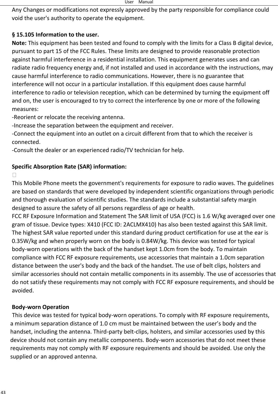 User    Manual 43 Any Changes or modifications not expressly approved by the party responsible for compliance could void the user&apos;s authority to operate the equipment.    § 15.105 Information to the user. Note: This equipment has been tested and found to comply with the limits for a Class B digital device, pursuant to part 15 of the FCC Rules. These limits are designed to provide reasonable protection against harmful interference in a residential installation. This equipment generates uses and can radiate radio frequency energy and, if not installed and used in accordance with the instructions, may cause harmful interference to radio communications. However, there is no guarantee that interference will not occur in a particular installation. If this equipment does cause harmful interference to radio or television reception, which can be determined by turning the equipment off and on, the user is encouraged to try to correct the interference by one or more of the following measures: -Reorient or relocate the receiving antenna. -Increase the separation between the equipment and receiver. -Connect the equipment into an outlet on a circuit different from that to which the receiver is connected. -Consult the dealer or an experienced radio/TV technician for help.  Specific Absorption Rate (SAR) information:  This Mobile Phone meets the government&apos;s requirements for exposure to radio waves. The guidelines are based on standards that were developed by independent scientific organizations through periodic and thorough evaluation of scientific studies. The standards include a substantial safety margin designed to assure the safety of all persons regardless of age or health. FCC RF Exposure Information and Statement The SAR limit of USA (FCC) is 1.6 W/kg averaged over one gram of tissue. Device types: X410 (FCC ID: 2ACLMX410) has also been tested against this SAR limit. The highest SAR value reported under this standard during product certification for use at the ear is 0.35W/kg and when properly worn on the body is 0.84W/kg. This device was tested for typical body-worn operations with the back of the handset kept 1.0cm from the body. To maintain compliance with FCC RF exposure requirements, use accessories that maintain a 1.0cm separation distance between the user&apos;s body and the back of the handset. The use of belt clips, holsters and similar accessories should not contain metallic components in its assembly. The use of accessories that do not satisfy these requirements may not comply with FCC RF exposure requirements, and should be avoided.  Body-worn Operation           This device was tested for typical body-worn operations. To comply with RF exposure requirements,   a minimum separation distance of 1.0 cm must be maintained between the user’s body and the handset, including the antenna. Third-party belt-clips, holsters, and similar accessories used by this device should not contain any metallic components. Body-worn accessories that do not meet these requirements may not comply with RF exposure requirements and should be avoided. Use only the supplied or an approved antenna.  