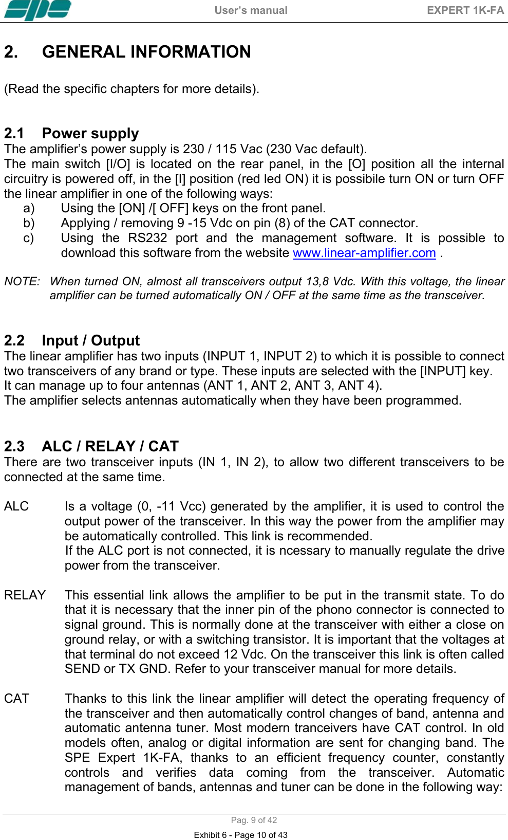  User&rsquo;s manual  EXPERT 1K-FA  Pag. 9 of 42 2.  GENERAL INFORMATION    (Read the specific chapters for more details).   2.1  Power supply  The amplifier&rsquo;s power supply is 230 / 115 Vac (230 Vac default). The main switch [I/O] is located on the rear panel, in the [O] position all the internal circuitry is powered off, in the [I] position (red led ON) it is possibile turn ON or turn OFF the linear amplifier in one of the following ways: a)  Using the [ON] /[ OFF] keys on the front panel. b)  Applying / removing 9 -15 Vdc on pin (8) of the CAT connector. c)  Using the RS232 port and the management software. It is possible to download this software from the website www.linear-amplifier.com .  NOTE:  When turned ON, almost all transceivers output 13,8 Vdc. With this voltage, the linear amplifier can be turned automatically ON / OFF at the same time as the transceiver.   2.2  Input / Output  The linear amplifier has two inputs (INPUT 1, INPUT 2) to which it is possible to connect two transceivers of any brand or type. These inputs are selected with the [INPUT] key.  It can manage up to four antennas (ANT 1, ANT 2, ANT 3, ANT 4).  The amplifier selects antennas automatically when they have been programmed.    2.3  ALC / RELAY / CAT  There are two transceiver inputs (IN 1, IN 2), to allow two different transceivers to be connected at the same time.   ALC    Is a voltage (0, -11 Vcc) generated by the amplifier, it is used to control the output power of the transceiver. In this way the power from the amplifier may  be automatically controlled. This link is recommended.                   If the ALC port is not connected, it is ncessary to manually regulate the drive power from the transceiver.  RELAY    This essential link allows the amplifier to be put in the transmit state. To do that it is necessary that the inner pin of the phono connector is connected to signal ground. This is normally done at the transceiver with either a close on ground relay, or with a switching transistor. It is important that the voltages at that terminal do not exceed 12 Vdc. On the transceiver this link is often called SEND or TX GND. Refer to your transceiver manual for more details.   CAT  Thanks to this link the linear amplifier will detect the operating frequency of the transceiver and then automatically control changes of band, antenna and automatic antenna tuner. Most modern tranceivers have CAT control. In old models often, analog or digital information are sent for changing band. The SPE Expert 1K-FA, thanks to an efficient frequency counter, constantly controls and verifies data coming from the transceiver. Automatic management of bands, antennas and tuner can be done in the following way: Exhibit 6 - Page 10 of 43