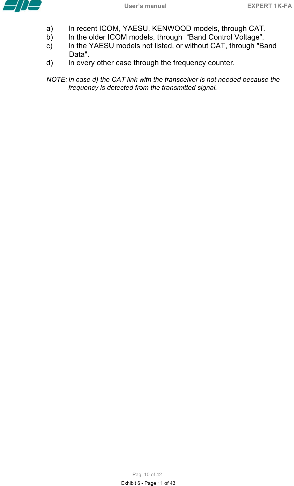  User&rsquo;s manual  EXPERT 1K-FA  Pag. 10 of 42 a)  In recent ICOM, YAESU, KENWOOD models, through CAT. b)  In the older ICOM models, through  &ldquo;Band Control Voltage&rdquo;. c)  In the YAESU models not listed, or without CAT, through "Band              Data". d)  In every other case through the frequency counter.  NOTE: In case d) the CAT link with the transceiver is not needed because the frequency is detected from the transmitted signal.     Exhibit 6 - Page 11 of 43