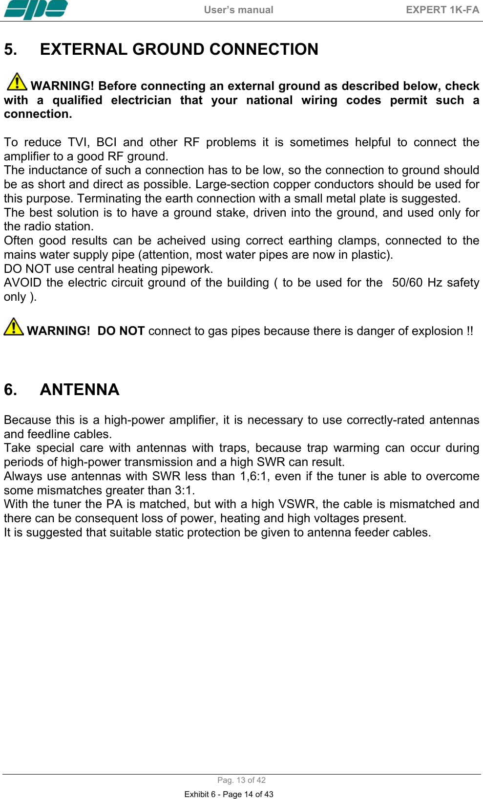  User&rsquo;s manual  EXPERT 1K-FA  Pag. 13 of 42 5.  EXTERNAL GROUND CONNECTION      WARNING! Before connecting an external ground as described below, check with a qualified electrician that your national wiring codes permit such a connection.  To reduce TVI, BCI and other RF problems it is sometimes helpful to connect the amplifier to a good RF ground. The inductance of such a connection has to be low, so the connection to ground should be as short and direct as possible. Large-section copper conductors should be used for this purpose. Terminating the earth connection with a small metal plate is suggested. The best solution is to have a ground stake, driven into the ground, and used only for the radio station. Often good results can be acheived using correct earthing clamps, connected to the mains water supply pipe (attention, most water pipes are now in plastic). DO NOT use central heating pipework. AVOID the electric circuit ground of the building ( to be used for the  50/60 Hz safety only ).   WARNING!  DO NOT connect to gas pipes because there is danger of explosion !!    6. ANTENNA   Because this is a high-power amplifier, it is necessary to use correctly-rated antennas and feedline cables.  Take special care with antennas with traps, because trap warming can occur during periods of high-power transmission and a high SWR can result. Always use antennas with SWR less than 1,6:1, even if the tuner is able to overcome some mismatches greater than 3:1. With the tuner the PA is matched, but with a high VSWR, the cable is mismatched and there can be consequent loss of power, heating and high voltages present. It is suggested that suitable static protection be given to antenna feeder cables.    Exhibit 6 - Page 14 of 43