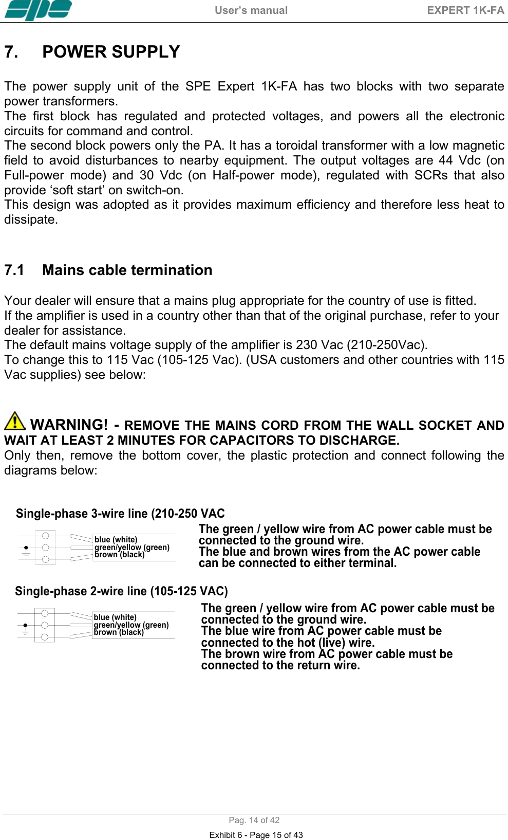  User&rsquo;s manual  EXPERT 1K-FA  Pag. 14 of 42 7.  POWER SUPPLY   The power supply unit of the SPE Expert 1K-FA has two blocks with two separate power transformers. The first block has regulated and protected voltages, and powers all the electronic circuits for command and control. The second block powers only the PA. It has a toroidal transformer with a low magnetic field to avoid disturbances to nearby equipment. The output voltages are 44 Vdc (on Full-power mode) and 30 Vdc (on Half-power mode), regulated with SCRs that also provide &lsquo;soft start&rsquo; on switch-on. This design was adopted as it provides maximum efficiency and therefore less heat to dissipate.   7.1  Mains cable termination   Your dealer will ensure that a mains plug appropriate for the country of use is fitted.  If the amplifier is used in a country other than that of the original purchase, refer to your dealer for assistance. The default mains voltage supply of the amplifier is 230 Vac (210-250Vac). To change this to 115 Vac (105-125 Vac). (USA customers and other countries with 115 Vac supplies) see below:    WARNING! - REMOVE THE MAINS CORD FROM THE WALL SOCKET AND WAIT AT LEAST 2 MINUTES FOR CAPACITORS TO DISCHARGE.  Only then, remove the bottom cover, the plastic protection and connect following the diagrams below:    blue (white)green/yellow (green)brown (black)The green / yellow wire from AC power cable must be  connected to the ground wire.The blue and brown wires from the AC power cable can be connected to either terminal.The green / yellow wire from AC power cable must be  connected to the ground wire.The blue wire from AC power cable must be  connected to the hot (live) wire.The brown wire from AC power cable must be  connected to the return wire.Single-phase 3-wire line (210-250 VACSingle-phase 2-wire line (105-125 VAC)blue (white)green/yellow (green)brown (black) Exhibit 6 - Page 15 of 43