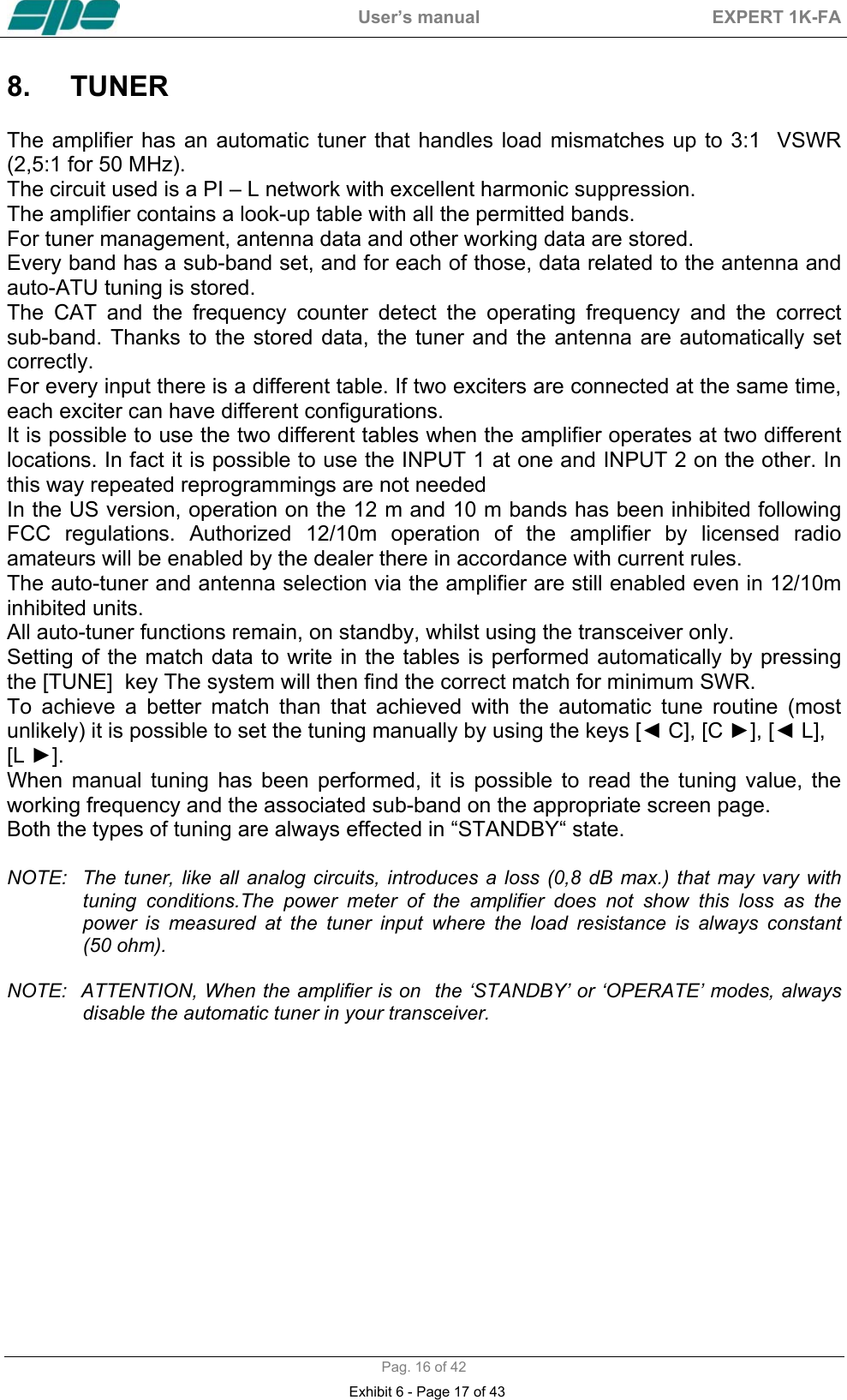  User&rsquo;s manual  EXPERT 1K-FA  Pag. 16 of 42 8. TUNER   The amplifier has an automatic tuner that handles load mismatches up to 3:1  VSWR (2,5:1 for 50 MHz). The circuit used is a PI &ndash; L network with excellent harmonic suppression. The amplifier contains a look-up table with all the permitted bands.  For tuner management, antenna data and other working data are stored. Every band has a sub-band set, and for each of those, data related to the antenna and auto-ATU tuning is stored. The CAT and the frequency counter detect the operating frequency and the correct   sub-band. Thanks to the stored data, the tuner and the antenna are automatically set correctly. For every input there is a different table. If two exciters are connected at the same time, each exciter can have different configurations. It is possible to use the two different tables when the amplifier operates at two different locations. In fact it is possible to use the INPUT 1 at one and INPUT 2 on the other. In this way repeated reprogrammings are not needed  In the US version, operation on the 12 m and 10 m bands has been inhibited following FCC regulations. Authorized 12/10m operation of the amplifier by licensed radio amateurs will be enabled by the dealer there in accordance with current rules.   The auto-tuner and antenna selection via the amplifier are still enabled even in 12/10m inhibited units. All auto-tuner functions remain, on standby, whilst using the transceiver only. Setting of the match data to write in the tables is performed automatically by pressing the [TUNE]  key The system will then find the correct match for minimum SWR. To achieve a better match than that achieved with the automatic tune routine (most unlikely) it is possible to set the tuning manually by using the keys [◄ C], [C ►], [◄ L],  [L ►]. When manual tuning has been performed, it is possible to read the tuning value, the working frequency and the associated sub-band on the appropriate screen page. Both the types of tuning are always effected in &ldquo;STANDBY&ldquo; state.  NOTE:  The tuner, like all analog circuits, introduces a loss (0,8 dB max.) that may vary with tuning conditions.The power meter of the amplifier does not show this loss as the power is measured at the tuner input where the load resistance is always constant     (50 ohm).  NOTE:  ATTENTION, When the amplifier is on  the &lsquo;STANDBY&rsquo; or &lsquo;OPERATE&rsquo; modes, always disable the automatic tuner in your transceiver.  Exhibit 6 - Page 17 of 43