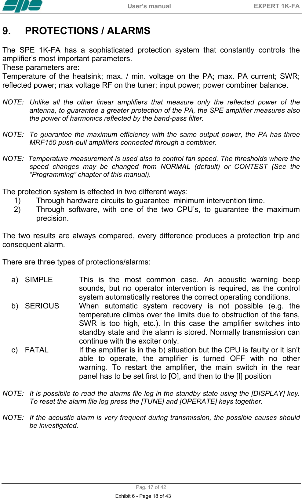  User&rsquo;s manual  EXPERT 1K-FA  Pag. 17 of 42 9.  PROTECTIONS / ALARMS   The SPE 1K-FA has a sophisticated protection system that constantly controls the amplifier&rsquo;s most important parameters. These parameters are: Temperature of the heatsink; max. / min. voltage on the PA; max. PA current; SWR; reflected power; max voltage RF on the tuner; input power; power combiner balance.  NOTE:   Unlike all the other linear amplifiers that measure only the reflected power of the antenna, to guarantee a greater protection of the PA, the SPE amplifier measures also the power of harmonics reflected by the band-pass filter.  NOTE:  To guarantee the maximum efficiency with the same output power, the PA has three MRF150 push-pull amplifiers connected through a combiner.  NOTE:  Temperature measurement is used also to control fan speed. The thresholds where the speed changes may be changed from NORMAL (default) or CONTEST (See the &ldquo;Programming&rdquo; chapter of this manual).  The protection system is effected in two different ways: 1)  Through hardware circuits to guarantee  minimum intervention time. 2)  Through software, with one of the two CPU&rsquo;s, to guarantee the maximum precision.  The two results are always compared, every difference produces a protection trip and consequent alarm.  There are three types of protections/alarms:  a)  SIMPLE  This is the most common case. An acoustic warning beep sounds, but no operator intervention is required, as the control system automatically restores the correct operating conditions.  b)  SERIOUS  When automatic system recovery is not possible (e.g. the temperature climbs over the limits due to obstruction of the fans, SWR is too high, etc.). In this case the amplifier switches into standby state and the alarm is stored. Normally transmission can continue with the exciter only.  c)  FATAL  If the amplifier is in the b) situation but the CPU is faulty or it isn&rsquo;t able to operate, the amplifier is turned OFF with no other warning. To restart the amplifier, the main switch in the rear panel has to be set first to [O], and then to the [I] position  NOTE:  It is possibile to read the alarms file log in the standby state using the [DISPLAY] key. To reset the alarm file log press the [TUNE] and [OPERATE] keys together.  NOTE:  If the acoustic alarm is very frequent during transmission, the possible causes should be investigated.      Exhibit 6 - Page 18 of 43