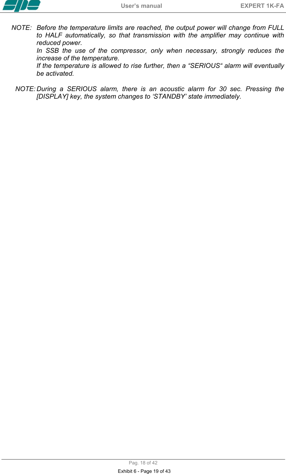  User&rsquo;s manual  EXPERT 1K-FA  Pag. 18 of 42 NOTE:  Before the temperature limits are reached, the output power will change from FULL to  HALF  automatically,  so  that  transmission  with  the  amplifier  may  continue  with               reduced power.   In SSB the use of the compressor, only when necessary, strongly reduces the  increase of the temperature. If the temperature is allowed to rise further, then a &ldquo;SERIOUS&ldquo; alarm will eventually          be activated.  NOTE: During  a  SERIOUS  alarm,  there  is  an  acoustic  alarm  for  30  sec.  Pressing  the               [DISPLAY] key, the system changes to &lsquo;STANDBY&rsquo; state immediately.  Exhibit 6 - Page 19 of 43