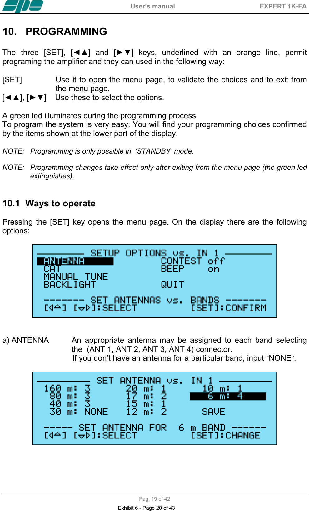  User&rsquo;s manual  EXPERT 1K-FA  Pag. 19 of 42 10. PROGRAMMING   The three [SET], [◄▲] and [►▼] keys, underlined with an orange line, permit programing the amplifier and they can used in the following way:  [SET]  Use it to open the menu page, to validate the choices and to exit from the menu page.  [◄▲], [►▼]    Use these to select the options.  A green led illuminates during the programming process.  To program the system is very easy. You will find your programming choices confirmed by the items shown at the lower part of the display.   NOTE:  Programming is only possible in  &lsquo;STANDBY&rsquo; mode.  NOTE:  Programming changes take effect only after exiting from the menu page (the green led extinguishes).   10.1  Ways to operate   Pressing the [SET] key opens the menu page. On the display there are the following options:     a) ANTENNA    An  appropriate  antenna  may be assigned to each band selecting the  (ANT 1, ANT 2, ANT 3, ANT 4) connector.                                  If you don&rsquo;t have an antenna for a particular band, input &ldquo;NONE&ldquo;.   Exhibit 6 - Page 20 of 43