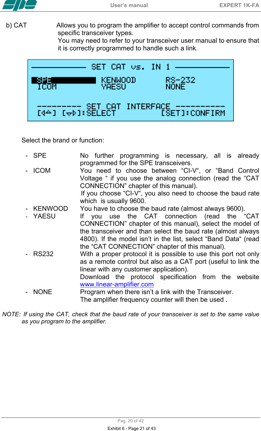  User&rsquo;s manual  EXPERT 1K-FA  Pag. 20 of 42 b) CAT                Allows you to program the amplifier to accept control commands from                              specific transceiver types.                              You may need to refer to your transceiver user manual to ensure that                              it is correctly programmed to handle such a link.     Select the brand or function:  - SPE  No further programming is necessary, all is already programmed for the SPE transceivers. -  ICOM  You need to choose between &ldquo;CI-V&ldquo;, or &ldquo;Band Control Voltage &ldquo; if you use the analog connection (read the &ldquo;CAT CONNECTION&rdquo; chapter of this manual).                                If you choose &ldquo;CI-V&ldquo;, you also need to choose the baud rate which  is usually 9600.  -   KENWOOD  You have to choose the baud rate (almost always 9600). -  YAESU  If you use the CAT connection (read the &ldquo;CAT CONNECTION&rdquo; chapter of this manual), select the model of the transceiver and than select the baud rate (almost always 4800). If the model isn&rsquo;t in the list, select &ldquo;Band Data&ldquo; (read the &ldquo;CAT CONNECTION&rdquo; chapter of this manual). -   RS232               With a proper protocol it is possible to use this port not only as a remote control but also as a CAT port (useful to link the linear with any customer application).  Download the protocol specification from the website                      www.linear-amplifier.com -   NONE  Program when there isn&rsquo;t a link with the Transceiver.  The amplifier frequency counter will then be used .  NOTE:  If using the CAT, check that the baud rate of your transceiver is set to the same value as you program to the amplifier.            Exhibit 6 - Page 21 of 43