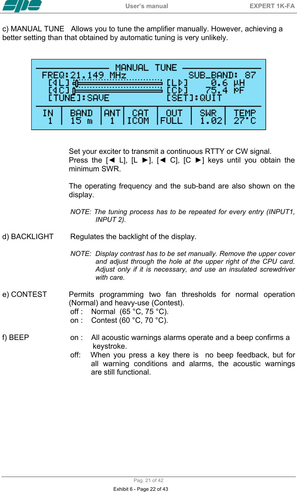  User&rsquo;s manual  EXPERT 1K-FA  Pag. 21 of 42 c) MANUAL TUNE   Allows you to tune the amplifier manually. However, achieving a better setting than that obtained by automatic tuning is very unlikely.      Set your exciter to transmit a continuous RTTY or CW signal. Press the [◄ L], [L ►], [◄ C], [C ►] keys until you obtain the minimum SWR.   The operating frequency and the sub-band are also shown on the display.  NOTE: The tuning process has to be repeated for every entry (INPUT1, INPUT 2).  d) BACKLIGHT  Regulates the backlight of the display.  NOTE:  Display contrast has to be set manually. Remove the upper cover and adjust through the hole at the upper right of the CPU card. Adjust only if it is necessary, and use an insulated screwdriver with care.  e) CONTEST  Permits programming two fan thresholds for  normal  operation                 (Normal) and heavy-use (Contest). off :    Normal  (65 &deg;C, 75 &deg;C).  on :    Contest (60 &deg;C, 70 &deg;C).  f) BEEP  on :    All acoustic warnings alarms operate and a beep confirms a                                             keystroke.   off:      When  you  press  a  key  there  is    no  beep  feedback,  but  for                 all  warning  conditions  and  alarms,  the  acoustic  warnings                 are still functional.    Exhibit 6 - Page 22 of 43