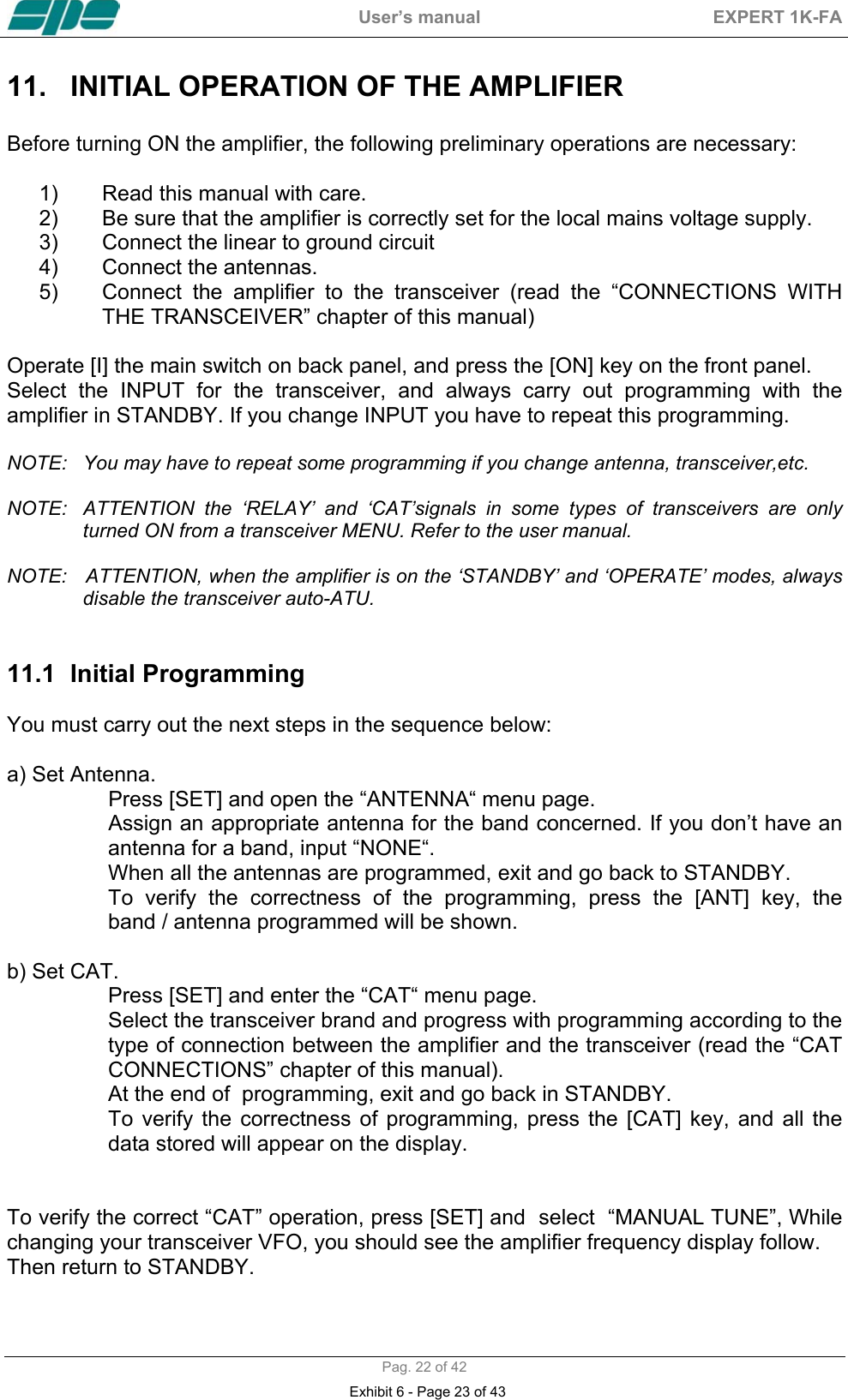  User&rsquo;s manual  EXPERT 1K-FA  Pag. 22 of 42 11.  INITIAL OPERATION OF THE AMPLIFIER   Before turning ON the amplifier, the following preliminary operations are necessary:  1)  Read this manual with care.  2)  Be sure that the amplifier is correctly set for the local mains voltage supply. 3)  Connect the linear to ground circuit 4)  Connect the antennas. 5)  Connect the amplifier to the transceiver (read the &ldquo;CONNECTIONS WITH THE TRANSCEIVER&rdquo; chapter of this manual)  Operate [I] the main switch on back panel, and press the [ON] key on the front panel.  Select the INPUT for the transceiver, and always carry out programming with the amplifier in STANDBY. If you change INPUT you have to repeat this programming.  NOTE:   You may have to repeat some programming if you change antenna, transceiver,etc.  NOTE:  ATTENTION the &lsquo;RELAY&rsquo; and &lsquo;CAT&rsquo;signals in some types of transceivers are only turned ON from a transceiver MENU. Refer to the user manual.   NOTE:   ATTENTION, when the amplifier is on the &lsquo;STANDBY&rsquo; and &lsquo;OPERATE&rsquo; modes, always disable the transceiver auto-ATU.   11.1  Initial Programming   You must carry out the next steps in the sequence below:  a) Set Antenna. Press [SET] and open the &ldquo;ANTENNA&ldquo; menu page. Assign an appropriate antenna for the band concerned. If you don&rsquo;t have an antenna for a band, input &ldquo;NONE&ldquo;. When all the antennas are programmed, exit and go back to STANDBY. To verify the correctness of the programming, press the [ANT] key, the    band / antenna programmed will be shown.  b) Set CAT. Press [SET] and enter the &ldquo;CAT&ldquo; menu page. Select the transceiver brand and progress with programming according to the type of connection between the amplifier and the transceiver (read the &ldquo;CAT CONNECTIONS&rdquo; chapter of this manual). At the end of  programming, exit and go back in STANDBY. To verify the correctness of programming, press the [CAT] key, and all the data stored will appear on the display.   To verify the correct &ldquo;CAT&rdquo; operation, press [SET] and  select  &ldquo;MANUAL TUNE&rdquo;, While changing your transceiver VFO, you should see the amplifier frequency display follow.  Then return to STANDBY.  Exhibit 6 - Page 23 of 43