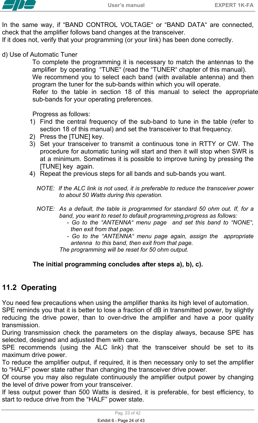  User&rsquo;s manual  EXPERT 1K-FA  Pag. 23 of 42 In the same way, if &ldquo;BAND CONTROL VOLTAGE&ldquo; or &ldquo;BAND DATA&ldquo; are connected, check that the amplifier follows band changes at the transceiver. If it does not, verify that your programming (or your link) has been done correctly.   d) Use of Automatic Tuner To complete the programming it is necessary to match the antennas to the  amplifier  by operating  &ldquo;TUNE&ldquo; (read the &ldquo;TUNER&ldquo; chapter of this manual). We  recommend  you  to  select  each  band  (with  available  antenna)  and  then                program the tuner for the sub-bands within which you will operate.  Refer to the table in section 18 of this manual to select the appropriate        sub-bands for your operating preferences.   Progress as follows: 1)  Find the central frequency of the sub-band to tune in the table (refer to  section 18 of this manual) and set the transceiver to that frequency. 2)  Press the [TUNE] key. 3)  Set your transceiver to transmit a continuous tone in RTTY or CW. The procedure for automatic tuning will start and then it will stop when SWR is at a minimum. Sometimes it is possible to improve tuning by pressing the [TUNE] key  again. 4)  Repeat the previous steps for all bands and sub-bands you want.                       NOTE:  If the ALC link is not used, it is preferable to reduce the transceiver power to about 50 Watts during this operation.                       NOTE:   As  a default,  the  table  is  programmed  for  standard 50  ohm out. If,  for a band, you want to reset to default programming,progress as follows:    - Go to the &ldquo;ANTENNA&ldquo; menu page  and set this band to &ldquo;NONE&ldquo;,  then exit from that page. -  Go  to  the  &ldquo;ANTENNA&ldquo;  menu  page  again,  assign  the    appropriate                   antenna  to this band, then exit from that page. The programming will be reset for 50 ohm output.                    The initial programming concludes after steps a), b), c).   11.2 Operating   You need few precautions when using the amplifier thanks its high level of automation. SPE reminds you that it is better to lose a fraction of dB in transmitted power, by slightly reducing the drive power, than to over-drive the amplifier and have a poor quality transmission.  During transmission check the parameters on the display always, because SPE has selected, designed and adjusted them with care. SPE recommends (using the ALC link) that the transceiver should be set to its maximum drive power.  To reduce the amplifier output, if required, it is then necessary only to set the amplifier to &ldquo;HALF&rdquo; power state rather than changing the transceiver drive power.  Of course you may also regulate continuously the amplifier output power by changing the level of drive power from your transceiver. If less output power than 500 Watts is desired, it is preferable, for best efficiency, to start to reduce drive from the &ldquo;HALF&rdquo; power state. Exhibit 6 - Page 24 of 43