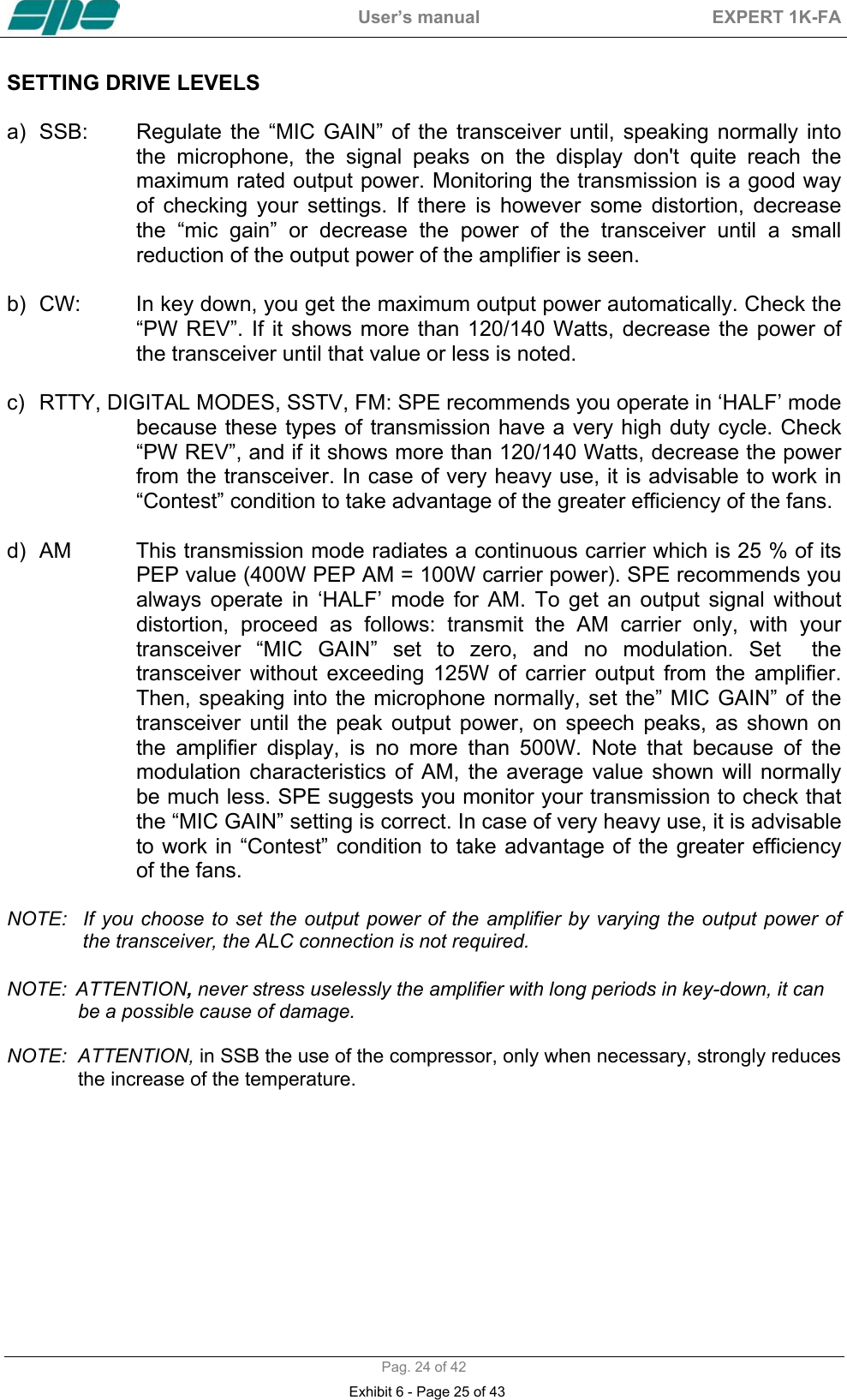  User&rsquo;s manual  EXPERT 1K-FA  Pag. 24 of 42 SETTING DRIVE LEVELS  a)  SSB:  Regulate the &ldquo;MIC GAIN&rdquo; of the transceiver until, speaking normally into the microphone, the signal peaks on the display don't quite reach the maximum rated output power. Monitoring the transmission is a good way of checking your settings. If there is however some distortion, decrease the &ldquo;mic gain&rdquo; or decrease the power of the transceiver until a small reduction of the output power of the amplifier is seen.  b)  CW:  In key down, you get the maximum output power automatically. Check the &ldquo;PW REV&rdquo;. If it shows more than 120/140 Watts, decrease the power of the transceiver until that value or less is noted.  c)  RTTY, DIGITAL MODES, SSTV, FM: SPE recommends you operate in &lsquo;HALF&rsquo; mode because these types of transmission have a very high duty cycle. Check &ldquo;PW REV&rdquo;, and if it shows more than 120/140 Watts, decrease the power from the transceiver. In case of very heavy use, it is advisable to work in &ldquo;Contest&rdquo; condition to take advantage of the greater efficiency of the fans.  d)  AM  This transmission mode radiates a continuous carrier which is 25 % of its PEP value (400W PEP AM = 100W carrier power). SPE recommends you always operate in &lsquo;HALF&rsquo; mode for AM. To get an output signal without distortion, proceed as follows: transmit the AM carrier only, with your transceiver &ldquo;MIC GAIN&rdquo; set to zero, and no modulation. Set  the transceiver without exceeding 125W of carrier output from the amplifier. Then, speaking into the microphone normally, set the&rdquo; MIC GAIN&rdquo; of the transceiver until the peak output power, on speech peaks, as shown on the amplifier display, is no more than 500W. Note that because of the modulation characteristics of AM, the average value shown will normally be much less. SPE suggests you monitor your transmission to check that the &ldquo;MIC GAIN&rdquo; setting is correct. In case of very heavy use, it is advisable to work in &ldquo;Contest&rdquo; condition to take advantage of the greater efficiency of the fans.  NOTE:  If  you choose to  set the output  power of the  amplifier by  varying the output power of              the transceiver, the ALC connection is not required.   NOTE:  ATTENTION, never stress uselessly the amplifier with long periods in key-down, it can                be a possible cause of damage.  NOTE:  ATTENTION, in SSB the use of the compressor, only when necessary, strongly reduces                  the increase of the temperature.   Exhibit 6 - Page 25 of 43