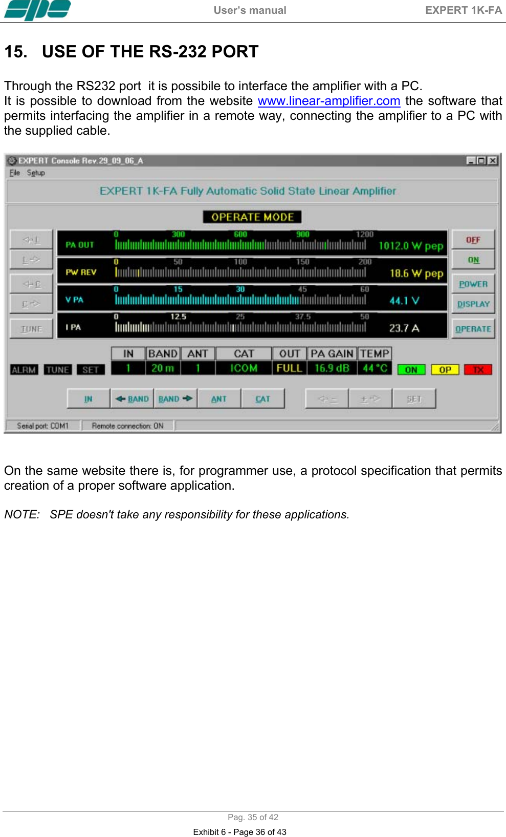  User&rsquo;s manual  EXPERT 1K-FA  Pag. 35 of 42 15.  USE OF THE RS-232 PORT   Through the RS232 port  it is possibile to interface the amplifier with a PC. It is possible to download from the website www.linear-amplifier.com the software that permits interfacing the amplifier in a remote way, connecting the amplifier to a PC with the supplied cable.     On the same website there is, for programmer use, a protocol specification that permits creation of a proper software application.  NOTE:  SPE doesn't take any responsibility for these applications.   Exhibit 6 - Page 36 of 43