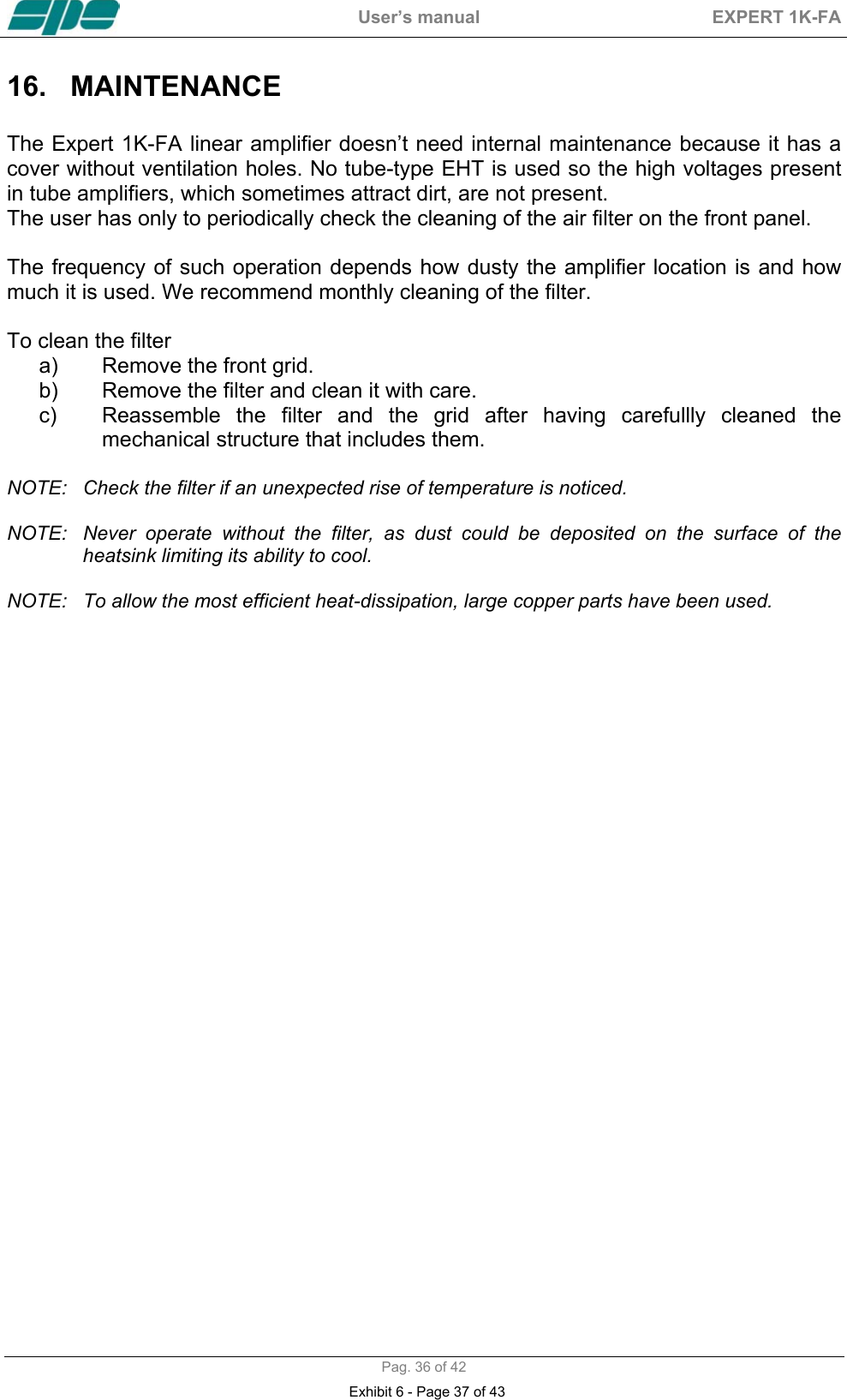  User&rsquo;s manual  EXPERT 1K-FA  Pag. 36 of 42 16. MAINTENANCE   The Expert 1K-FA linear amplifier doesn&rsquo;t need internal maintenance because it has a cover without ventilation holes. No tube-type EHT is used so the high voltages present in tube amplifiers, which sometimes attract dirt, are not present.  The user has only to periodically check the cleaning of the air filter on the front panel.  The frequency of such operation depends how dusty the amplifier location is and how much it is used. We recommend monthly cleaning of the filter.   To clean the filter a)  Remove the front grid. b)  Remove the filter and clean it with care. c)  Reassemble the filter and the grid after having carefullly cleaned the mechanical structure that includes them.  NOTE:  Check the filter if an unexpected rise of temperature is noticed.  NOTE:  Never operate without the filter, as dust could be deposited on the surface of the heatsink limiting its ability to cool.   NOTE:  To allow the most efficient heat-dissipation, large copper parts have been used.  Exhibit 6 - Page 37 of 43