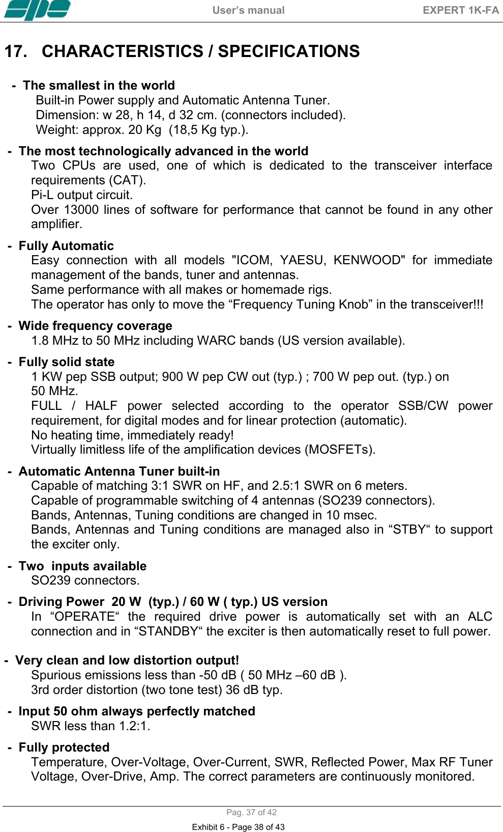  User&rsquo;s manual  EXPERT 1K-FA  Pag. 37 of 42 17.  CHARACTERISTICS / SPECIFICATIONS    -  The smallest in the world  Built-in Power supply and Automatic Antenna Tuner.  Dimension: w 28, h 14, d 32 cm. (connectors included).  Weight: approx. 20 Kg  (18,5 Kg typ.).  -  The most technologically advanced in the world  Two CPUs are used, one of which is dedicated to the transceiver interface requirements (CAT).  Pi-L output circuit.  Over 13000 lines of software for performance that cannot be found in any other amplifier. -  Fully Automatic  Easy connection with all models "ICOM, YAESU, KENWOOD" for immediate management of the bands, tuner and antennas.  Same performance with all makes or homemade rigs.  The operator has only to move the &ldquo;Frequency Tuning Knob&rdquo; in the transceiver!!! -  Wide frequency coverage  1.8 MHz to 50 MHz including WARC bands (US version available).  -  Fully solid state  1 KW pep SSB output; 900 W pep CW out (typ.) ; 700 W pep out. (typ.) on  50 MHz.  FULL / HALF power selected according to the operator SSB/CW power requirement, for digital modes and for linear protection (automatic).  No heating time, immediately ready! Virtually limitless life of the amplification devices (MOSFETs). -  Automatic Antenna Tuner built-in  Capable of matching 3:1 SWR on HF, and 2.5:1 SWR on 6 meters.  Capable of programmable switching of 4 antennas (SO239 connectors).  Bands, Antennas, Tuning conditions are changed in 10 msec.  Bands, Antennas and Tuning conditions are managed also in &ldquo;STBY&ldquo; to support the exciter only. -  Two  inputs available  SO239 connectors. -  Driving Power  20 W  (typ.) / 60 W ( typ.) US version In &ldquo;OPERATE&ldquo; the required drive power is automatically set with an ALC connection and in &ldquo;STANDBY&ldquo; the exciter is then automatically reset to full power.          -  Very clean and low distortion output! Spurious emissions less than -50 dB ( 50 MHz &ndash;60 dB ).  3rd order distortion (two tone test) 36 dB typ. -  Input 50 ohm always perfectly matched  SWR less than 1.2:1. -  Fully protected  Temperature, Over-Voltage, Over-Current, SWR, Reflected Power, Max RF Tuner Voltage, Over-Drive, Amp. The correct parameters are continuously monitored.  Exhibit 6 - Page 38 of 43